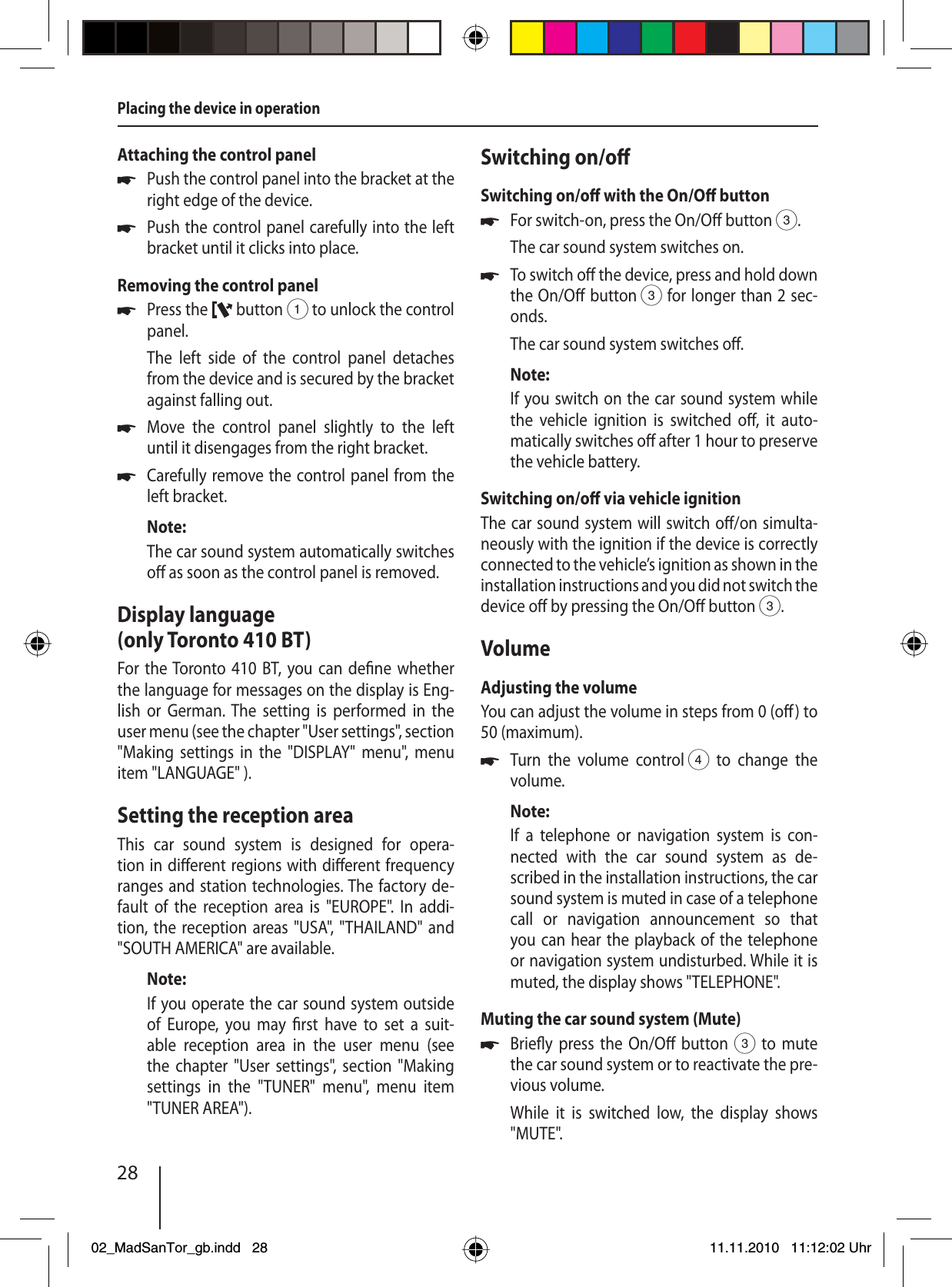 28Placing the device in operationAttaching the control panelPush the control panel into the bracket at the right edge of the device. Push the control panel carefully into the left bracket until it clicks into place.Removing the control panelPress the   button 1 to unlock the control panel.The left side of the control panel detaches from the device and is secured by the bracket against falling out.Move the control panel slightly to the left  until it disengages from the right bracket.Carefully remove the control panel from the left bracket.Note:The car sound system automatically switches o  as soon as the control panel is removed.Display language (only Toronto 410 BT)For the Toronto 410 BT, you can de ne whether the language for messages on the display is Eng-lish or German. The setting is performed in the user menu (see the chapter &quot;User settings&quot;, section &quot;Making settings in the &quot;DISPLAY&quot; menu&quot;, menu item &quot;LANGUAGE&quot; ).Setting the reception areaThis car sound system is designed for opera-tion in di erent regions with di erent frequency ranges and station technologies. The factory de-fault of the reception area is &quot;EUROPE&quot;. In addi-tion, the reception areas &quot;USA&quot;, &quot;THAILAND&quot; and &quot;SOUTH AMERICA&quot; are available.Note:If you operate the car sound system outside of Europe, you may  rst have to set a suit-able reception area in the user menu (see the chapter &quot;User settings&quot;, section &quot;Making settings in the &quot;TUNER&quot; menu&quot;, menu item &quot;TUNER AREA&quot;).uuuuuSwitching on/o Switching on/o  with the On/O  buttonFor switch-on, press the On/O  button 3.The car sound system switches on.To switch o  the device, press and hold down the On/O  button 3 for longer than 2 sec-onds.The car sound system switches o .Note:If you switch on the car sound system while the vehicle ignition is switched o , it auto-matically switches o  after 1 hour to preserve the vehicle battery.Switching on/o  via vehicle ignitionThe car sound system will switch o /on simulta-neously with the ignition if the device is correctly connected to the vehicle’s ignition as shown in the installation instructions and you did not switch the device o  by pressing the On/O  button 3.VolumeAdjusting the volumeYou can adjust the volume in steps from 0 (o ) to 50 (maximum).Turn the volume control 4 to change the volume.Note:If a telephone or navigation system is con-nected with the car sound system as de-scribed in the installation instructions, the car sound system is muted in case of a telephone call or navigation announcement so that you can hear the playback of the telephone or navigation system undisturbed. While it is muted, the display shows &quot;TELEPHONE&quot;.Muting the car sound system (Mute)Brie y press the On/O  button 3 to mute the car sound system or to reactivate the pre-vious volume.While it is switched low, the display shows &quot;MUTE&quot;.uuuu02_MadSanTor_gb.indd 2802_MadSanTor_gb.indd   2811.11.2010 11:12:02 Uhr11.11.2010   11:12:02 Uhr