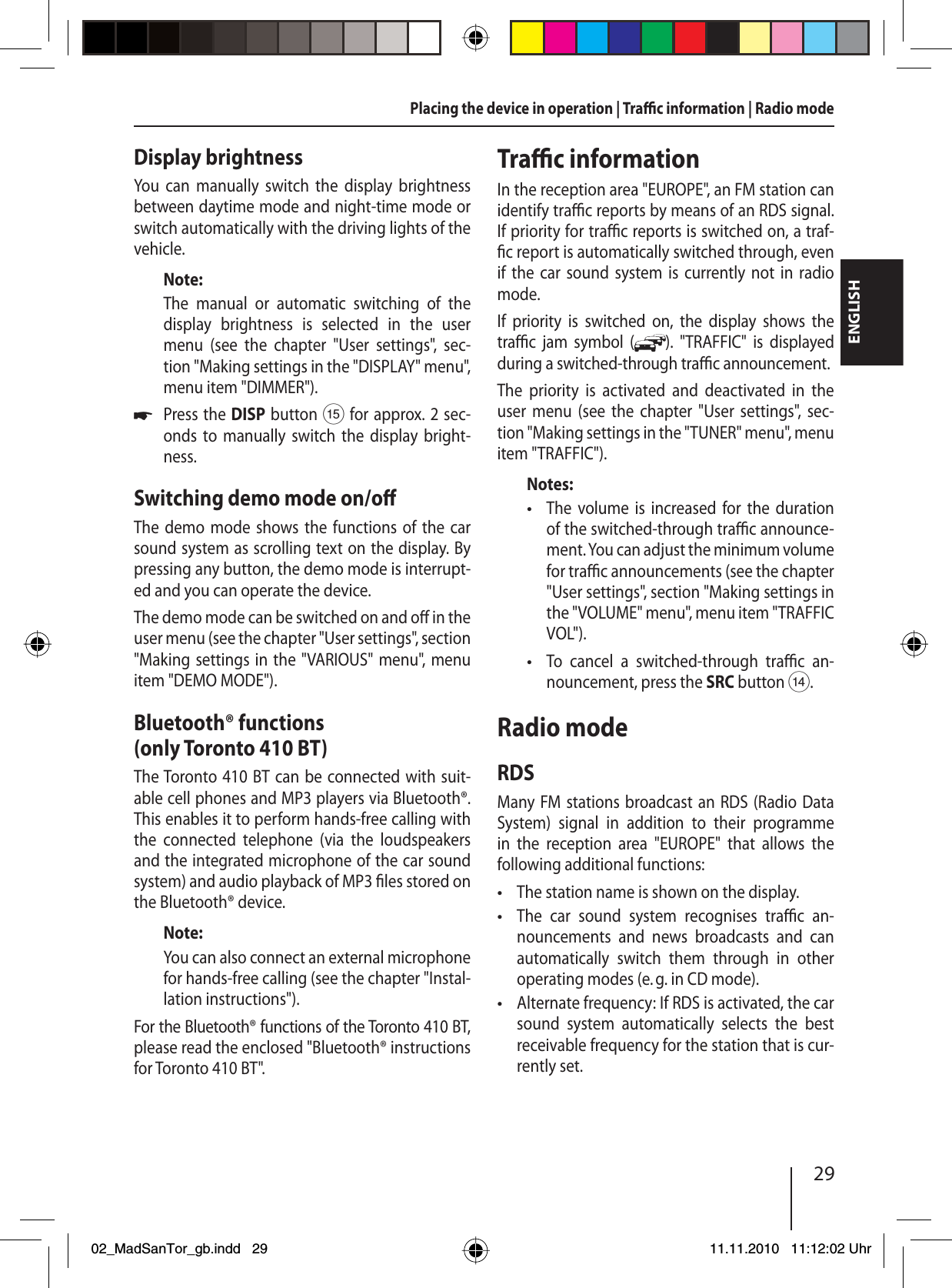 29ENGLISHPlacing the device in operation | Tra  c information | Radio modeDisplay brightnessYou can manually switch the display brightness between daytime mode and night-time mode or switch automatically with the driving lights of the vehicle.Note:The manual or automatic switching of the display brightness is selected in the user menu (see the chapter &quot;User settings&quot;, sec-tion  &quot;Making settings in the &quot;DISPLAY&quot; menu&quot;, menu item &quot;DIMMER&quot;).Press the DISP button ? for approx. 2 sec-onds to manually switch the display bright-ness.Switching demo mode on/o The demo mode shows the functions of the car sound system as scrolling text on the display. By pressing any button, the demo mode is interrupt-ed and you can operate the device. The demo mode can be switched on and o  in the user menu (see the chapter &quot;User settings&quot;, section &quot;Making settings in the &quot;VARIOUS&quot; menu&quot;, menu item &quot;DEMO MODE&quot;).Bluetooth® functions (only Toronto 410 BT)The Toronto 410 BT can be connected with suit-able cell phones and MP3 players via Bluetooth®. This enables it to perform hands-free calling with the connected telephone (via the loudspeakers and the integrated microphone of the car sound system) and audio playback of MP3  les stored on the Bluetooth® device.Note:You can also connect an external microphone for hands-free calling (see the chapter &quot;Instal-lation instructions&quot;).For the Bluetooth® functions of the Toronto 410 BT, please read the enclosed &quot;Bluetooth® instructions for Toronto 410 BT&quot;.uTra  c informationIn the reception area &quot;EUROPE&quot;, an FM station can identify tra  c reports by means of an RDS signal. If priority for tra  c reports is switched on, a traf- c report is automatically switched through, even if the car sound system is currently not in radio mode.If priority is switched on, the display shows the  tra  c jam symbol ( ). &quot;TRAFFIC&quot; is displayed during a switched-through tra  c announcement.The priority is activated and deactivated in the user menu (see the chapter &quot;User settings&quot;, sec-tion &quot;Making settings in the &quot;TUNER&quot; menu&quot;, menu item &quot;TRAFFIC&quot;).Notes:The volume is increased for the duration of the switched-through tra  c announce-ment. You can adjust the minimum volume for tra  c announcements (see the chapter &quot;User settings&quot;, section &quot;Making settings in the &quot;VOLUME&quot; menu&quot;, menu item &quot;TRAFFIC VOL&quot;).To cancel a switched-through tra  c  an-nouncement, press the SRC button &gt;.Radio modeRDSMany FM stations broadcast an RDS (Radio Data System) signal in addition to their programme in the reception area &quot;EUROPE&quot; that allows the  following additional functions:The station name is shown on the display.The car sound system recognises tra  c  an-nouncements and news broadcasts and can automatically switch them through in other operating modes (e. g. in CD mode).Alternate frequency: If RDS is activated, the car sound system automatically selects the best receivable frequency for the station that is cur-rently set.•••••02_MadSanTor_gb.indd 2902_MadSanTor_gb.indd   2911.11.2010 11:12:02 Uhr11.11.2010   11:12:02 Uhr