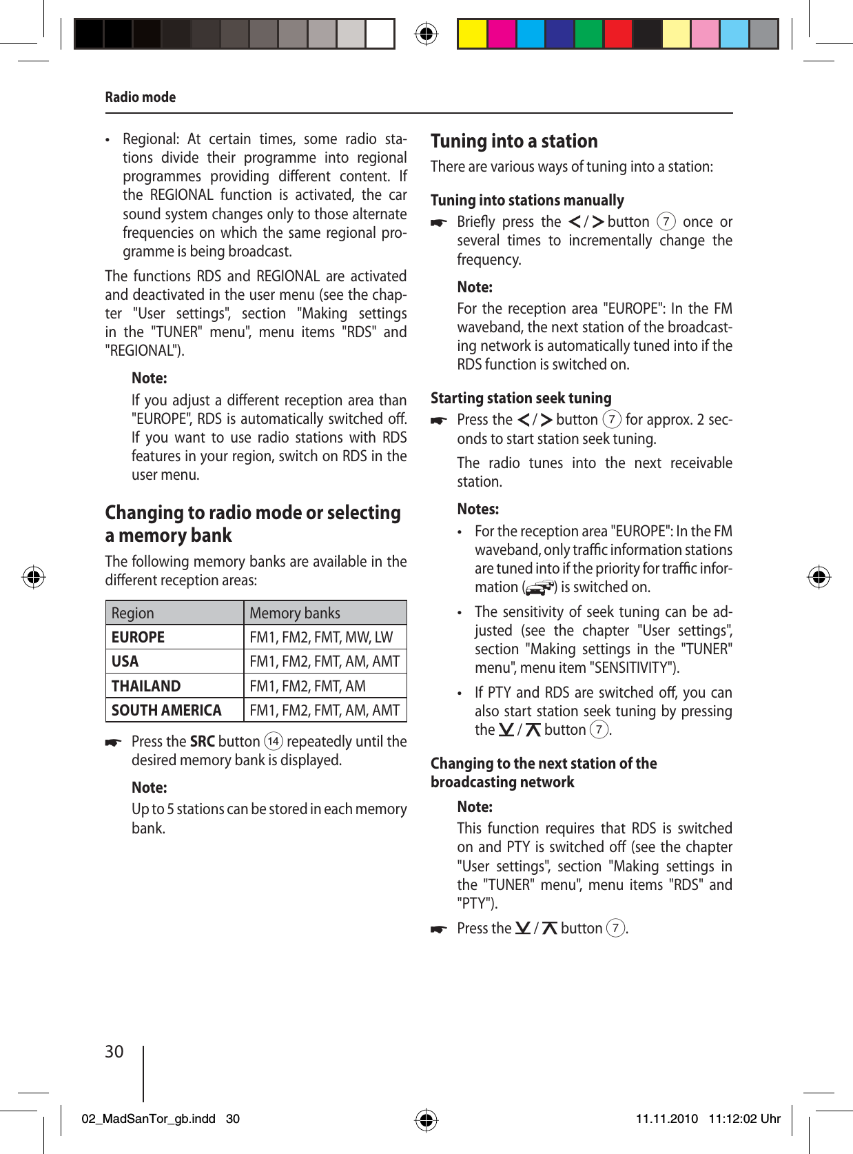 30Radio modeRegional: At certain times, some radio sta-tions divide their programme into regional programmes providing di erent content. If the REGIONAL function is activated, the car sound system changes only to those alternate frequencies on which the same regional pro-gramme is being broadcast.The functions RDS and REGIONAL are activated and deactivated in the user menu (see the chap-ter &quot;User settings&quot;, section &quot;Making settings in the &quot;TUNER&quot; menu&quot;, menu items &quot;RDS&quot; and  &quot;REGIONAL&quot;).Note:If you adjust a di erent reception area than &quot;EUROPE&quot;, RDS is automatically switched o . If you want to use radio stations with RDS features in your region, switch on RDS in the user menu.Changing to radio mode or selecting a memory bankThe following memory banks are available in the di erent reception areas:Region Memory banksEUROPE FM1, FM2, FMT, MW, LWUSA FM1, FM2, FMT, AM, AMTTHAILAND FM1, FM2, FMT, AMSOUTH AMERICA FM1, FM2, FMT, AM, AMTPress the SRC button &gt; repeatedly until the desired memory bank is displayed.Note:Up to 5 stations can be stored in each  memory bank.•uTuning into a stationThere are various ways of tuning into a station:Tuning into stations manuallyBrie y  press  the   /   button 7 once or several times to incrementally change the frequency.Note:For the reception area &quot;EUROPE&quot;: In the FM waveband, the next station of the broadcast-ing network is automatically tuned into if the RDS function is switched on. Starting station seek tuning Press the   /   button 7 for approx. 2 sec-onds to start station seek tuning.The radio tunes into the next receivable  station.Notes:For the reception area &quot;EUROPE&quot;: In the FM waveband, only tra  c information stations are tuned into if the priority for tra  c infor-mation ( ) is switched on. The sensitivity of seek tuning can be ad-justed (see the chapter &quot;User settings&quot;, section &quot;Making settings in the &quot;TUNER&quot; menu&quot;, menu item &quot;SENSITIVITY&quot;).If PTY and RDS are switched o , you can also start station seek tuning by pressing the   /   button 7.Changing to the next station of the broadcasting networkNote:This function requires that RDS is switched on and PTY is switched o  (see the chapter &quot;User settings&quot;, section &quot;Making settings in the &quot;TUNER&quot; menu&quot;, menu items &quot;RDS&quot; and &quot;PTY&quot;).Press the   /   button 7.uu•••u02_MadSanTor_gb.indd 3002_MadSanTor_gb.indd   3011.11.2010 11:12:02 Uhr11.11.2010   11:12:02 Uhr