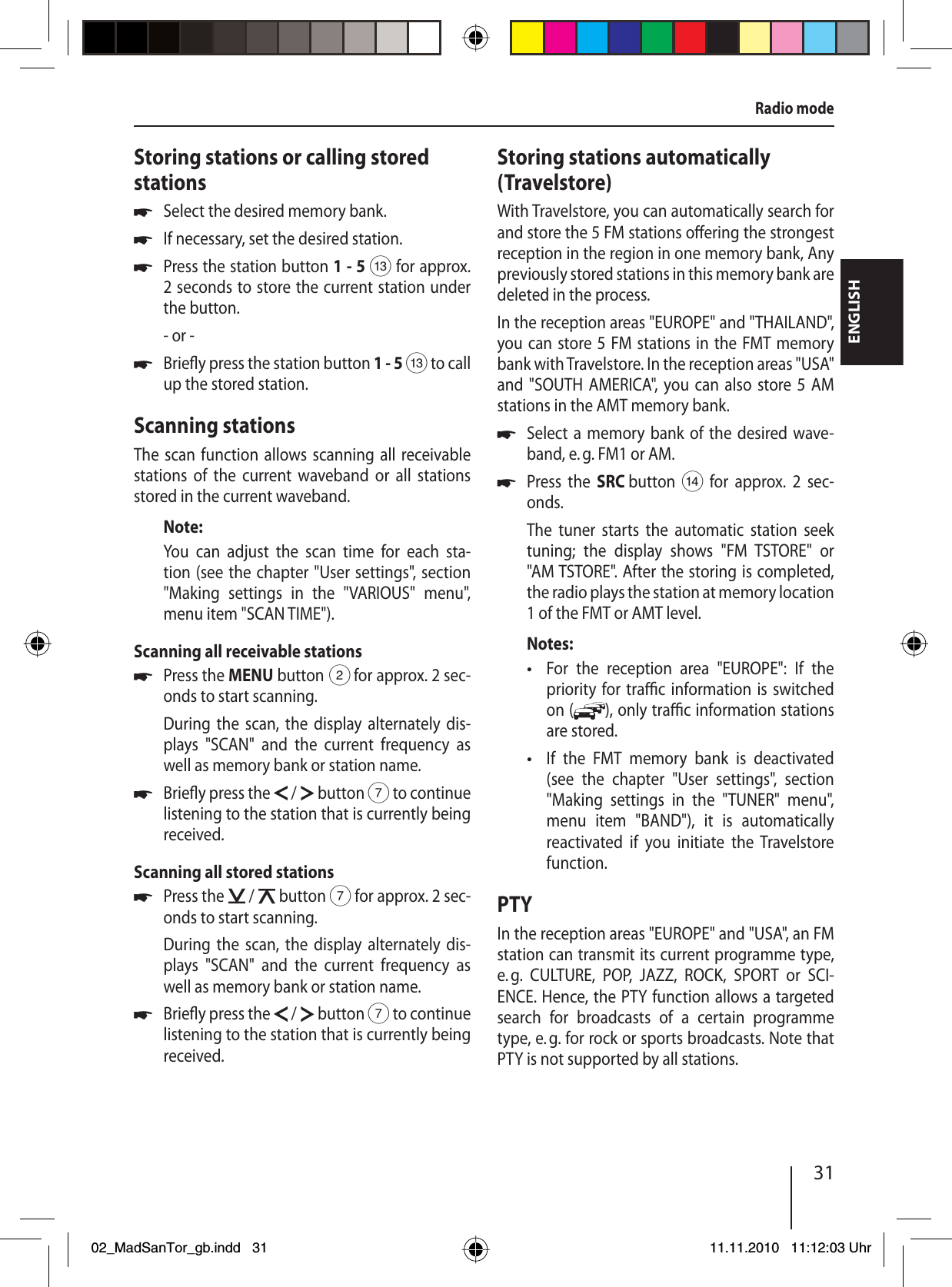 31ENGLISHRadio modeStoring stations or calling stored stationsSelect the desired memory bank.If necessary, set the desired station.Press the station button 1 - 5 = for approx. 2 seconds to store the current station under the button.- or -Brie y press the station button 1 - 5 = to call up the stored station.Scanning stationsThe scan function allows scanning all receivable stations of the current waveband or all stations stored in the current waveband.Note:You can adjust the scan time for each sta-tion (see the chapter &quot;User settings&quot;, section  &quot;Making settings in the &quot;VARIOUS&quot; menu&quot;, menu item &quot;SCAN TIME&quot;).Scanning all receivable stationsPress the MENU button 2 for approx. 2 sec-onds to start scanning.During the scan, the display alternately dis-plays &quot;SCAN&quot; and the current frequency as well as memory bank or station name. Brie y press the   /   button 7 to continue listening to the station that is currently being received.Scanning all stored stationsPress the   /   button 7 for approx. 2 sec-onds to start scanning.During the scan, the display alternately dis-plays &quot;SCAN&quot; and the current frequency as well as memory bank or station name. Brie y press the   /   button 7 to continue listening to the station that is currently being received.uuuuuuuuStoring stations automatically (Travelstore)With Travelstore, you can automatically search for and store the 5 FM stations o ering the strongest reception in the region in one memory bank, Any previously stored stations in this memory bank are deleted in the process.In the reception areas &quot;EUROPE&quot; and &quot;THAILAND&quot;, you can store 5 FM stations in the FMT memory bank with Travelstore. In the reception areas &quot;USA&quot; and &quot;SOUTH AMERICA&quot;, you can also store 5 AM stations in the AMT memory bank.Select a memory bank of the desired wave-band, e. g. FM1 or AM.Press the SRC button &gt; for approx. 2 sec-onds.The tuner starts the automatic station seek tuning; the display shows &quot;FM TSTORE&quot; or &quot;AM TSTORE&quot;. After the storing is completed, the radio plays the station at memory location 1 of the FMT or AMT level.Notes:For the reception area &quot;EUROPE&quot;: If the priority for tra  c information is switched on ( ), only tra  c information stations are stored.If the FMT memory bank is deactivated (see the chapter &quot;User settings&quot;, section &quot;Making settings in the &quot;TUNER&quot; menu&quot;, menu item &quot;BAND&quot;), it is automatically reactivated if you initiate the Travelstore function.PTYIn the reception areas &quot;EUROPE&quot; and &quot;USA&quot;, an FM station can transmit its current programme type, e. g. CULTURE, POP, JAZZ, ROCK, SPORT or SCI-ENCE. Hence, the PTY function allows a targeted search for broadcasts of a certain programme type, e. g. for rock or sports broadcasts. Note that PTY is not supported by all stations.uu••02_MadSanTor_gb.indd 3102_MadSanTor_gb.indd   3111.11.2010 11:12:03 Uhr11.11.2010   11:12:03 Uhr