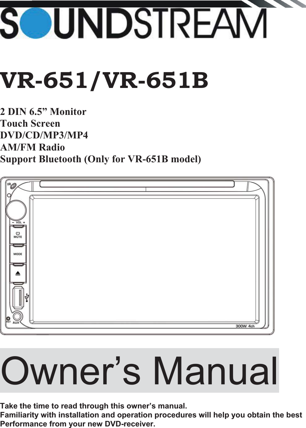    VR-651/VR-651B 2 DIN 6.5” Monitor  Touch Screen DVD/CD/MP3/MP4 AM/FM Radio Support Bluetooth (Only for VR-651B model)  Owner’s Manual   Take the time to read through this owner’s manual.  Familiarity with installation and operation procedures will help you obtain the best Performance from your new DVD-receiver.        