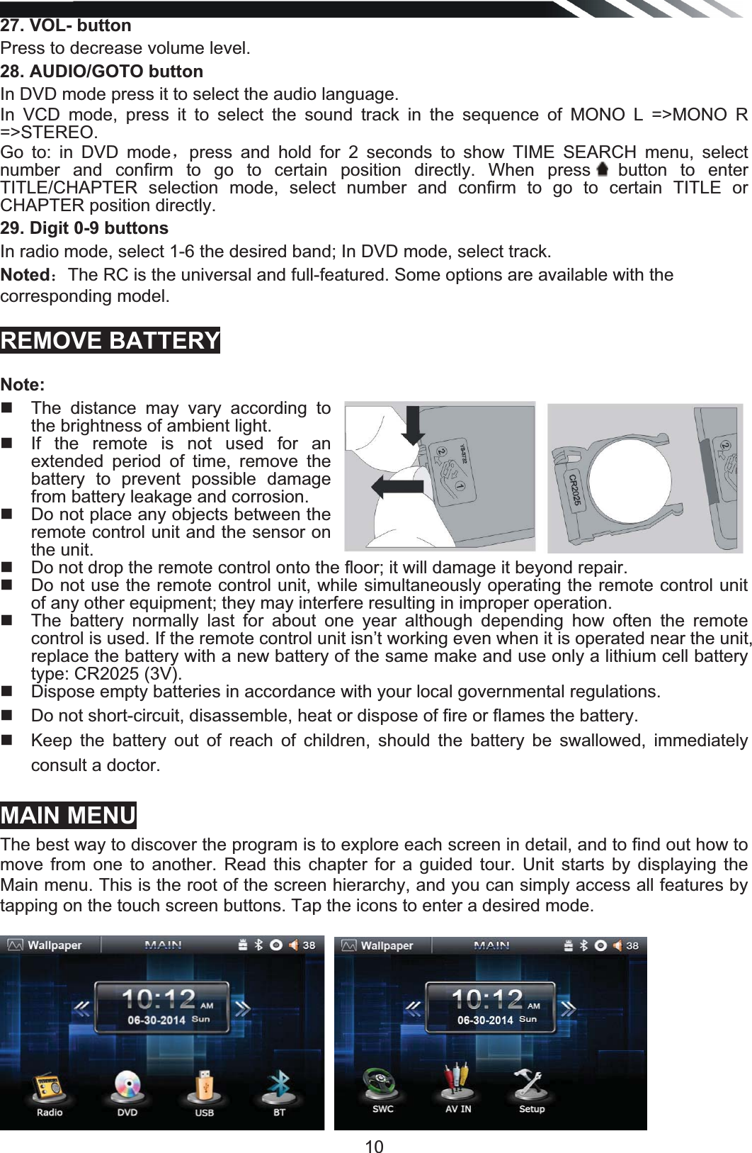   1027. VOL- button Press to decrease volume level. 28. AUDIO/GOTO button In DVD mode press it to select the audio language. In VCD mode, press it to select the sound track in the sequence of MONO L =&gt;MONO R =&gt;STEREO.  Go to: in DVD modeˈpress and hold for 2 seconds to show TIME SEARCH menu, select number and confirm to go to certain position directly. When press  button  to  enter TITLE/CHAPTER selection mode, select number and confirm to go to certain TITLE or CHAPTER position directly. 29. Digit 0-9 buttons In radio mode, select 1-6 the desired band; In DVD mode, select track. Noted˖The RC is the universal and full-featured. Some options are available with the corresponding model.  REMOVE BATTERY Note:   The distance may vary according to the brightness of ambient light.    If the remote is not used for an extended period of time, remove the battery to prevent possible damage from battery leakage and corrosion.    Do not place any objects between the remote control unit and the sensor on the unit.    Do not drop the remote control onto the floor; it will damage it beyond repair.    Do not use the remote control unit, while simultaneously operating the remote control unit of any other equipment; they may interfere resulting in improper operation.    The battery normally last for about one year although depending how often the remote control is used. If the remote control unit isn’t working even when it is operated near the unit, replace the battery with a new battery of the same make and use only a lithium cell battery type: CR2025 (3V).    Dispose empty batteries in accordance with your local governmental regulations.    Do not short-circuit, disassemble, heat or dispose of fire or flames the battery.    Keep the battery out of reach of children, should the battery be swallowed, immediately consult a doctor.  MAIN MENU The best way to discover the program is to explore each screen in detail, and to find out how to move from one to another. Read this chapter for a guided tour. Unit starts by displaying the Main menu. This is the root of the screen hierarchy, and you can simply access all features by tapping on the touch screen buttons. Tap the icons to enter a desired mode.  