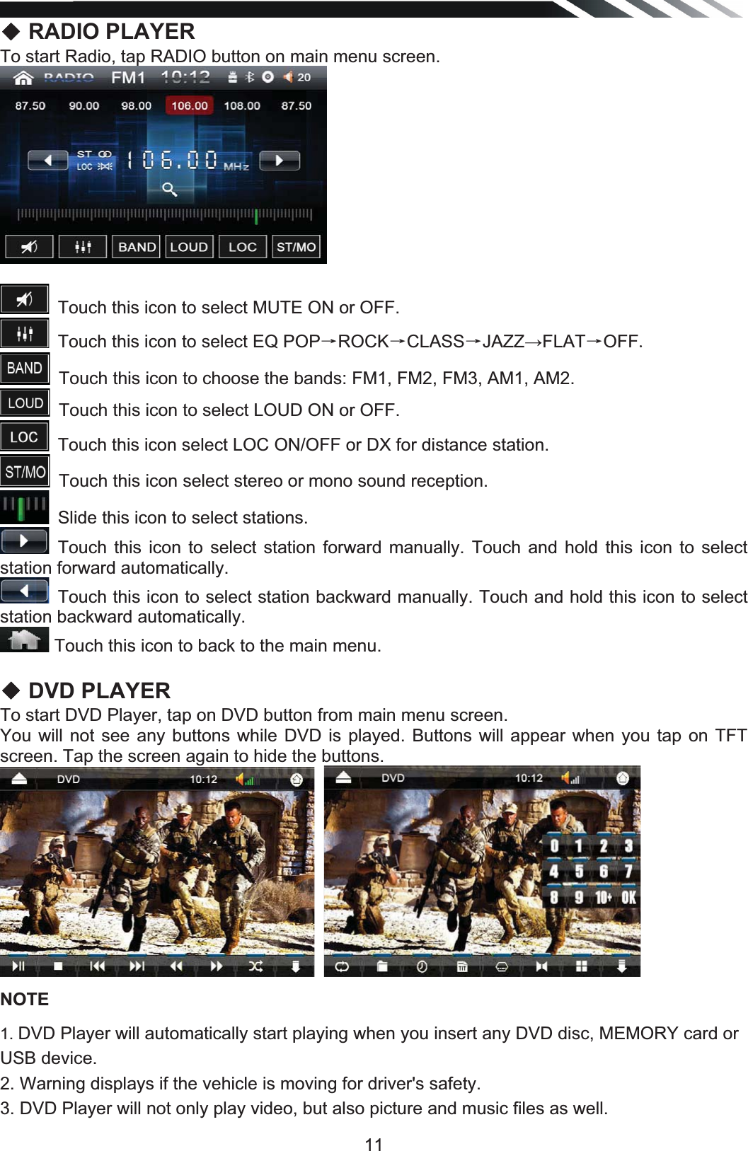   11ƹ RADIO PLAYER To start Radio, tap RADIO button on main menu screen.  Touch this icon to select MUTE ON or OFF.Touch this icon to select EQ POPėROCKėCLASSėJAZZĺFLATėOFFTouch this icon to choose the bands: FM1, FM2, FM3, AM1, AM2.Touch this icon to select LOUD ON or OFF. Touch this icon select LOC ON/OFF or DX for distance station.Touch this icon select stereo or mono sound reception.Slide this icon to select stations.Touch this icon to select station forward manually. Touch and hold this icon to select station forward automatically. Touch this icon to select station backward manually. Touch and hold this icon to select station backward automatically. Touch this icon to back to the main menu.  ƹ DVD PLAYER To start DVD Player, tap on DVD button from main menu screen. You will not see any buttons while DVD is played. Buttons will appear when you tap on TFT screen. Tap the screen again to hide the buttons.     NOTE 1. DVD Player will automatically start playing when you insert any DVD disc, MEMORY card or USB device. 2. Warning displays if the vehicle is moving for driver&apos;s safety. 3. DVD Player will not only play video, but also picture and music files as well. 