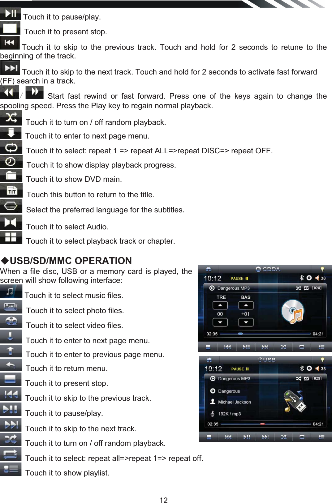   12 Touch it to pause/play. Touch it to present stop. Touch it to skip to the previous track. Touch and hold for 2 seconds to retune to the beginning of the track.  Touch it to skip to the next track. Touch and hold for 2 seconds to activate fast forward (FF) search in a track.   Start fast rewind or fast forward. Press one of the keys again to change the spooling speed. Press the Play key to regain normal playback. Touch it to turn on / off random playback.  Touch it to enter to next page menu.Touch it to select: repeat 1 =&gt; repeat ALL=&gt;repeat DISC=&gt; repeat OFF. Touch it to show display playback progress. Touch it to show DVD main. Touch this button to return to the title. Select the preferred language for the subtitlesTouch it to select Audio. Touch it to select playback track or chapter.  ƹUSB/SD/MMC OPERATION When a file disc, USB or a memory card is played, the screen will show following interface:  Touch it to select music files. Touch it to select photo files.Touch it to select video files. Touch it to enter to next page menu.Touch it to enter to previous page menu. Touch it to return menu.Touch it to present stop. Touch it to skip to the previous track. Touch it to pause/play. Touch it to skip to the next track. Touch it to turn on / off random playback. Touch it to select: repeat all=&gt;repeat 1=&gt; repeat off.Touch it to show playlist.  