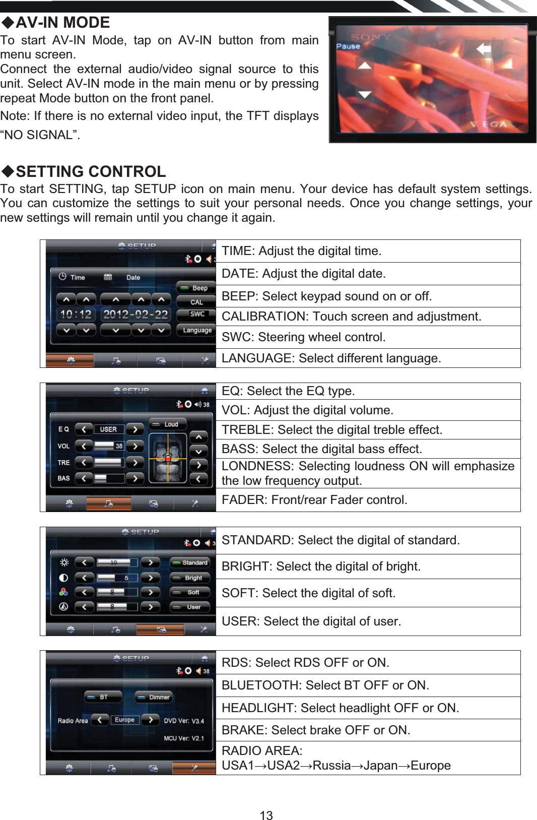   13ƹAV-IN MODE To start AV-IN Mode, tap on AV-IN button from main menu screen. Connect the external audio/video signal source to this unit. Select AV-IN mode in the main menu or by pressing repeat Mode button on the front panel. Note: If there is no external video input, the TFT displays “NO SIGNAL”.  ƹSETTING CONTROL To start SETTING, tap SETUP icon on main menu. Your device has default system settings. You can customize the settings to suit your personal needs. Once you change settings, your new settings will remain until you change it again.  TIME: Adjust the digital time. DATE: Adjust the digital date. BEEP: Select keypad sound on or off. CALIBRATION: Touch screen and adjustment. SWC: Steering wheel control. LANGUAGE: Select different language.  EQ: Select the EQ type. VOL: Adjust the digital volume. TREBLE: Select the digital treble effect. BASS: Select the digital bass effect. LONDNESS: Selecting loudness ON will emphasize the low frequency output. FADER: Front/rear Fader control.  STANDARD: Select the digital of standard. BRIGHT: Select the digital of bright. SOFT: Select the digital of soft. USER: Select the digital of user.  RDS: Select RDS OFF or ON. BLUETOOTH: Select BT OFF or ON. HEADLIGHT: Select headlight OFF or ON. BRAKE: Select brake OFF or ON. RADIO AREA: USA1ĺUSA2ĺRussiaĺJapanĺEurope  