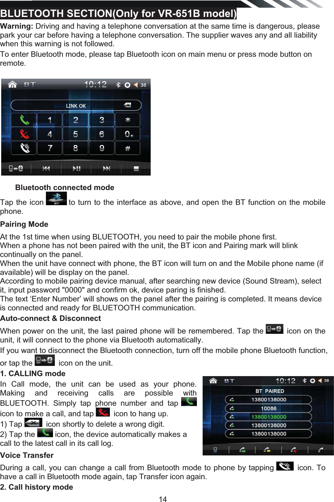   14BLUETOOTH SECTION(Only for VR-651B model)  Warning: Driving and having a telephone conversation at the same time is dangerous, please park your car before having a telephone conversation. The supplier waves any and all liability when this warning is not followed. To enter Bluetooth mode, please tap Bluetooth icon on main menu or press mode button on remote.              Bluetooth connected mode               Tap the icon   to turn to the interface as above, and open the BT function on the mobile phone. Pairing Mode   At the 1st time when using BLUETOOTH, you need to pair the mobile phone first. When a phone has not been paired with the unit, the BT icon and Pairing mark will blink continually on the panel.  When the unit have connect with phone, the BT icon will turn on and the Mobile phone name (if available) will be display on the panel. According to mobile pairing device manual, after searching new device (Sound Stream), select it, input password &quot;0000&quot; and confirm ok, device paring is finished.  The text ‘Enter Number’ will shows on the panel after the pairing is completed. It means device is connected and ready for BLUETOOTH communication.  Auto-connect &amp; Disconnect When power on the unit, the last paired phone will be remembered. Tap the  icon on the unit, it will connect to the phone via Bluetooth automatically.If you want to disconnect the Bluetooth connection, turn off the mobile phone Bluetooth function, or tap the  icon on the unit. 1. CALLING mode In Call mode, the unit can be used as your phone. Making and receiving calls are possible with BLUETOOTH. Simply tap phone number and tap   icon to make a call, and tap  icon to hang up.1) Tap  icon shortly to delete a wrong digit.2) Tap the   icon, the device automatically makes a call to the latest call in its call log.  Voice Transfer During a call, you can change a call from Bluetooth mode to phone by tapping  icon. To have a call in Bluetooth mode again, tap Transfer icon again. 2. Call history mode 