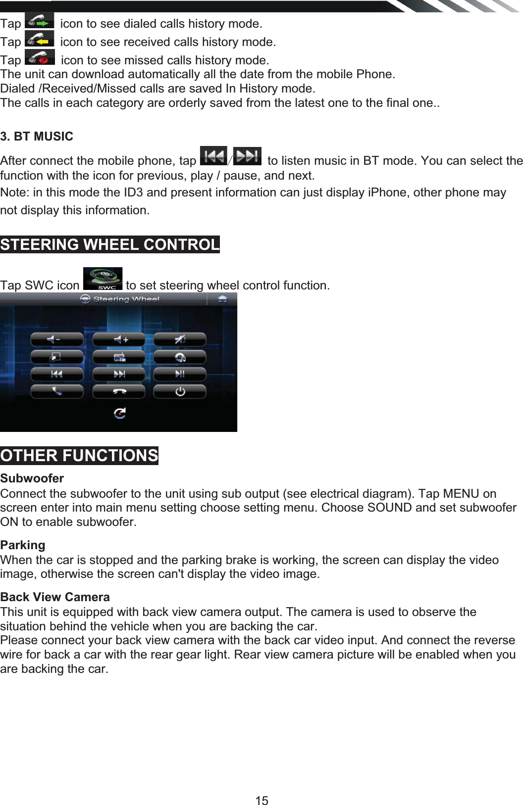   15Tap  icon to see dialed calls history mode.  Tap  icon to see received calls history mode.Tap  icon to see missed calls history mode.The unit can download automatically all the date from the mobile Phone.  Dialed /Received/Missed calls are saved In History mode. The calls in each category are orderly saved from the latest one to the final one..  3. BT MUSIC After connect the mobile phone, tap   to listen music in BT mode. You can select the function with the icon for previous, play / pause, and next.Note: in this mode the ID3 and present information can just display iPhone, other phone may not display this information.  STEERING WHEEL CONTROL  Tap SWC icon   to set steering wheel control function.  OTHER FUNCTIONS Subwoofer Connect the subwoofer to the unit using sub output (see electrical diagram). Tap MENU on screen enter into main menu setting choose setting menu. Choose SOUND and set subwoofer ON to enable subwoofer. Parking When the car is stopped and the parking brake is working, the screen can display the video image, otherwise the screen can&apos;t display the video image. Back View Camera This unit is equipped with back view camera output. The camera is used to observe the situation behind the vehicle when you are backing the car. Please connect your back view camera with the back car video input. And connect the reverse wire for back a car with the rear gear light. Rear view camera picture will be enabled when you are backing the car.       