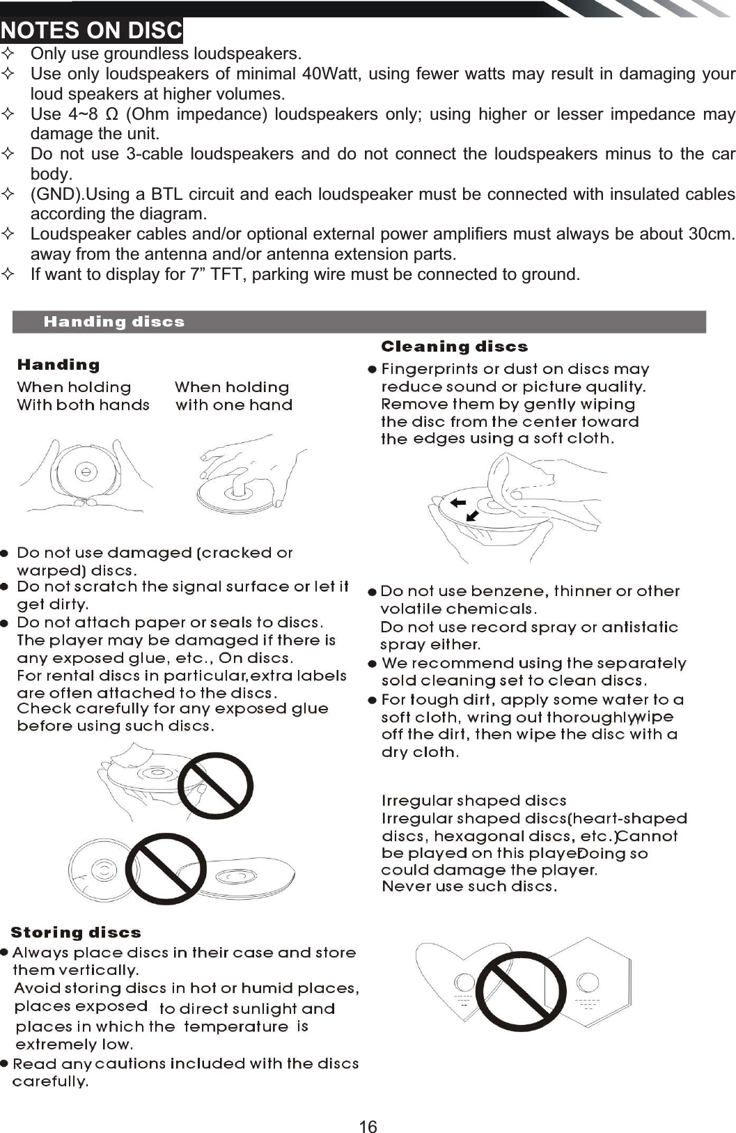   16NOTES ON DISC   Only use groundless loudspeakers.    Use only loudspeakers of minimal 40Watt, using fewer watts may result in damaging your loud speakers at higher volumes.    Use 4~8 ȍ (Ohm impedance) loudspeakers only; using higher or lesser impedance may damage the unit.    Do not use 3-cable loudspeakers and do not connect the loudspeakers minus to the car body.    (GND).Using a BTL circuit and each loudspeaker must be connected with insulated cables according the diagram.    Loudspeaker cables and/or optional external power amplifiers must always be about 30cm. away from the antenna and/or antenna extension parts.   If want to display for 7” TFT, parking wire must be connected to ground.                                        