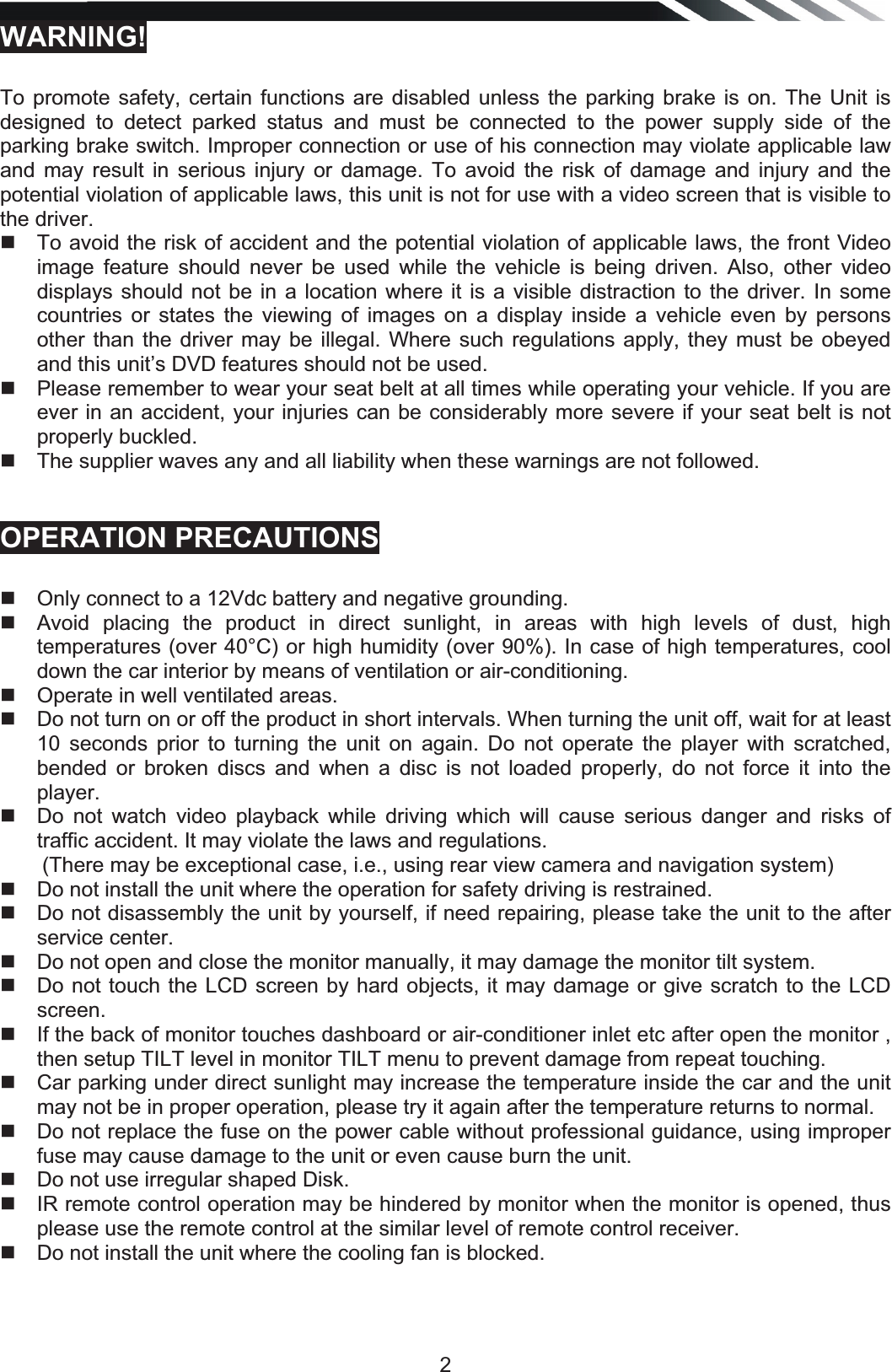   2WARNING!   To promote safety, certain functions are disabled unless the parking brake is on. The Unit is designed to detect parked status and must be connected to the power supply side of the parking brake switch. Improper connection or use of his connection may violate applicable law and may result in serious injury or damage. To avoid the risk of damage and injury and the potential violation of applicable laws, this unit is not for use with a video screen that is visible to the driver.    To avoid the risk of accident and the potential violation of applicable laws, the front Video image feature should never be used while the vehicle is being driven. Also, other video displays should not be in a location where it is a visible distraction to the driver. In some countries or states the viewing of images on a display inside a vehicle even by persons other than the driver may be illegal. Where such regulations apply, they must be obeyed and this unit’s DVD features should not be used.    Please remember to wear your seat belt at all times while operating your vehicle. If you are ever in an accident, your injuries can be considerably more severe if your seat belt is not properly buckled.    The supplier waves any and all liability when these warnings are not followed.    OPERATION PRECAUTIONS     Only connect to a 12Vdc battery and negative grounding.    Avoid placing the product in direct sunlight, in areas with high levels of dust, high temperatures (over 40°C) or high humidity (over 90%). In case of high temperatures, cool down the car interior by means of ventilation or air-conditioning.    Operate in well ventilated areas.    Do not turn on or off the product in short intervals. When turning the unit off, wait for at least 10 seconds prior to turning the unit on again. Do not operate the player with scratched, bended or broken discs and when a disc is not loaded properly, do not force it into the player.   Do not watch video playback while driving which will cause serious danger and risks of traffic accident. It may violate the laws and regulations. (There may be exceptional case, i.e., using rear view camera and navigation system)   Do not install the unit where the operation for safety driving is restrained.   Do not disassembly the unit by yourself, if need repairing, please take the unit to the after service center.   Do not open and close the monitor manually, it may damage the monitor tilt system.   Do not touch the LCD screen by hard objects, it may damage or give scratch to the LCD screen.   If the back of monitor touches dashboard or air-conditioner inlet etc after open the monitor , then setup TILT level in monitor TILT menu to prevent damage from repeat touching.   Car parking under direct sunlight may increase the temperature inside the car and the unit may not be in proper operation, please try it again after the temperature returns to normal.   Do not replace the fuse on the power cable without professional guidance, using improper fuse may cause damage to the unit or even cause burn the unit.   Do not use irregular shaped Disk.   IR remote control operation may be hindered by monitor when the monitor is opened, thus please use the remote control at the similar level of remote control receiver.   Do not install the unit where the cooling fan is blocked.     