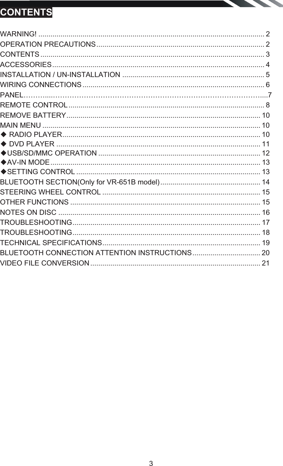   3CONTENTS  WARNING! ................................................................................................................. 2OPERATION PRECAUTIONS .................................................................................... 2CONTENTS ................................................................................................................ 3ACCESSORIES .......................................................................................................... 4INSTALLATION / UN-INSTALLATION ....................................................................... 5WIRING CONNECTIONS ........................................................................................... 6PANEL………....……………………………………………………………………………....7REMOTE CONTROL .................................................................................................. 8REMOVE BATTERY ................................................................................................. 10MAIN MENU ............................................................................................................. 10ƹ RADIO PLAYER ................................................................................................... 10ƹ DVD PLAYER ...................................................................................................... 11ƹUSB/SD/MMC OPERATION ................................................................................. 12 ƹAV-IN MODE ......................................................................................................... 13ƹSETTING CONTROL ............................................................................................ 13 BLUETOOTH SECTION(Only for VR-651B model) .................................................. 14 STEERING WHEEL CONTROL ............................................................................... 15 OTHER FUNCTIONS ............................................................................................... 15NOTES ON DISC ..................................................................................................... 16TROUBLESHOOTING ..............................................................................................  17TROUBLESHOOTING ..............................................................................................  18TECHNICAL SPECIFICATIONS ...............................................................................  19 BLUETOOTH CONNECTION ATTENTION INSTRUCTIONS .................................. 20 VIDEO FILE CONVERSION ..................................................................................... 21          