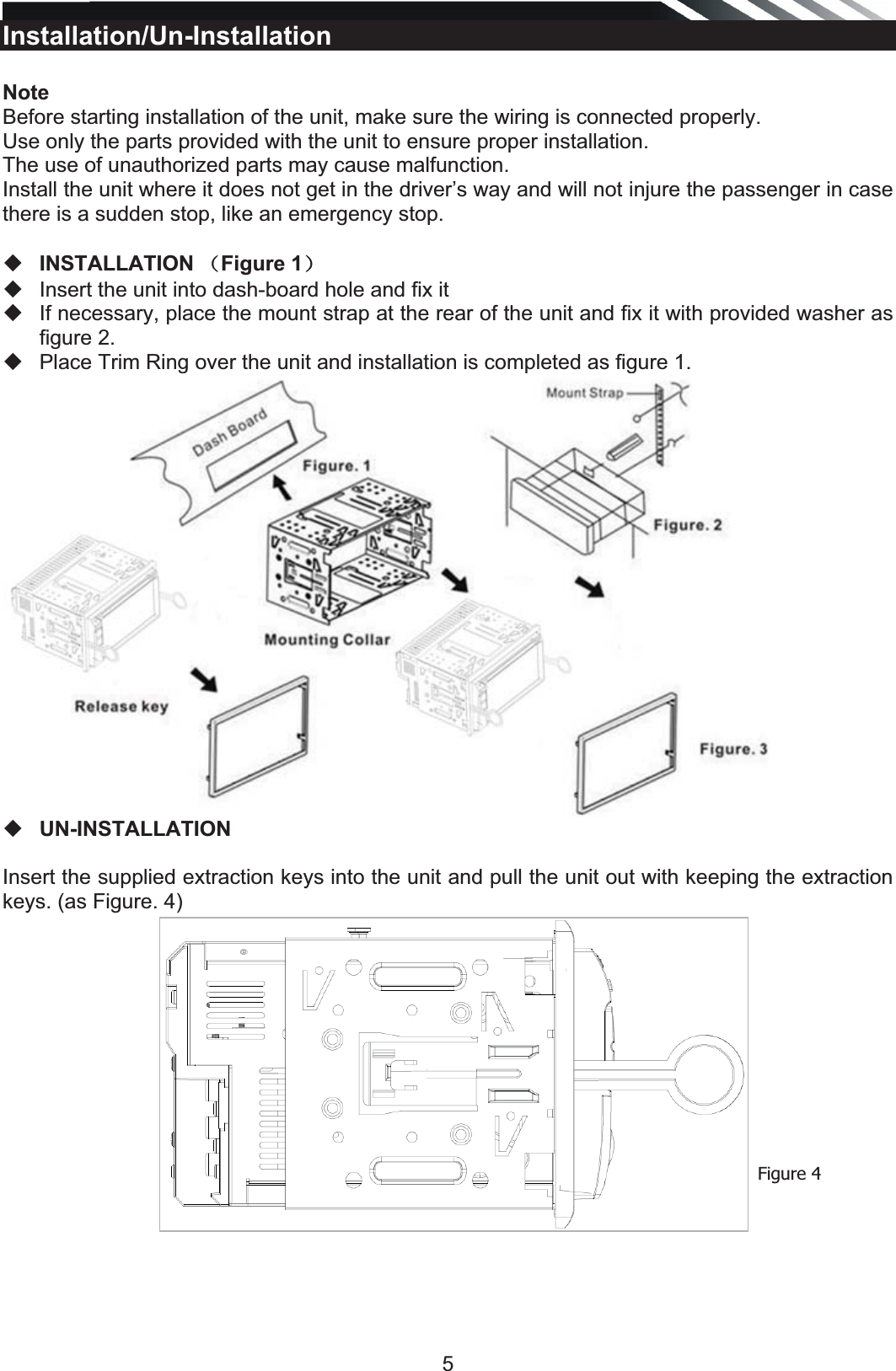   5Installation/Un-Installation  Note Before starting installation of the unit, make sure the wiring is connected properly. Use only the parts provided with the unit to ensure proper installation.  The use of unauthorized parts may cause malfunction. Install the unit where it does not get in the driver’s way and will not injure the passenger in case there is a sudden stop, like an emergency stop.    INSTALLATION ˄Figure 1˅   Insert the unit into dash-board hole and fix it   If necessary, place the mount strap at the rear of the unit and fix it with provided washer as figure 2.   Place Trim Ring over the unit and installation is completed as figure 1.    UN-INSTALLATION  Insert the supplied extraction keys into the unit and pull the unit out with keeping the extraction keys. (as Figure. 4)                 Figure 4 