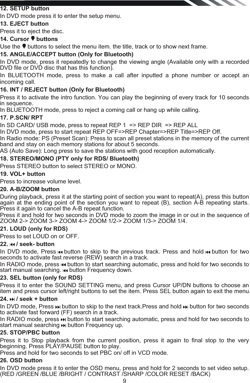   912. SETUP button In DVD mode press it to enter the setup menu. 13. EJECT button Press it to eject the disc. 14. Cursor   buttons  Use the   buttons to select the menu item. the title, track or to show next frame. 15. ANGLE/ACCEPT button (Only for Bluetooth) In DVD mode, press it repeatedly to change the viewing angle (Available only with a recorded DVD file or DVD disc that has this function).  In BLUETOOTH mode, press to make a call after inputted a phone number or accept an incoming call. 16. INT / REJECT button (Only for Bluetooth) Press it to activate the intro function. You can play the beginning of every track for 10 seconds in sequence.  In BLUETOOTH mode, press to reject a coming call or hang up while calling. 17. P.SCN/ RPT  In SD CARD/ USB mode, press to repeat REP 1  =&gt; REP DIR  =&gt; REP ALL   In DVD mode, press to start repeat REP OFF=&gt;REP Chapter=&gt;REP Title=&gt;REP Off. In Radio mode: PS (Preset Scan): Press to scan all preset stations in the memory of the current band and stay on each memory stations for about 5 seconds. AS (Auto Save): Long press to save the stations with good reception automatically.  18. STEREO/MONO (PTY only for RDS/ Bluetooth) Press STEREO button to select STEREO or MONO. 19. VOL+ button Press to increase volume level. 20. A-B/ZOOM button During playback, press it at the starting point of section you want to repeat(A), press this button again at the ending point of the section you want to repeat (B), section A-B repeating starts. Press it again to cancel the A-B repeat function. Press it and hold for two seconds in DVD mode to zoom the image in or out in the sequence of ZOOM 2-&gt; ZOOM 3-&gt; ZOOM 4-&gt; ZOOM 1/2-&gt; ZOOM 1/3-&gt; ZOOM 1/4. 21. LOUD (only for RDS) Press to set LOUD on or OFF. 22.   / seek- button In DVD mode, Press   button to skip to the previous track. Press and hold   button  for  two seconds to activate fast reverse (REW) search in a track.  In RADIO mode, press   button to start searching automatic, press and hold for two seconds to start manual searching.   button Frequency down. 23. SEL button (only for RDS) Press it to enter the SOUND SETTING menu, and press Cursor UP/DN buttons to choose an item and press cursor left/right buttons to set the item. Press SEL button again to exit the menu.  24.   / seek + button In DVD mode, Press   button to skip to the next track.Press and hold   button for two seconds to activate fast forward (FF) search in a track.  In RADIO mode, press   button to start searching automatic, press and hold for two seconds to start manual searching   button Frequency up. 25. STOP/PBC button Press it to Stop playback from the current position, press it again to final stop to the very beginning. Press PLAY/PAUSE button to play. Press and hold for two seconds to set PBC on/ off in VCD mode. 26. OSD button  In DVD mode press it to enter the OSD menu, press and hold for 2 seconds to set video setup. (RED /GREEN /BLUE /BRIGHT / CONTRAST /SHARP /COLOR RESET /BACK) 