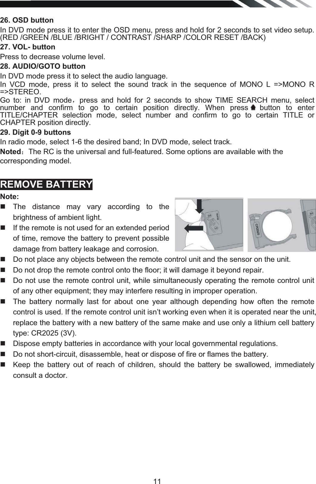   1126. OSD buttonIn DVD mode press it to enter the OSD menu, press and hold for 2 seconds to set video setup. (RED /GREEN /BLUE /BRIGHT / CONTRAST /SHARP /COLOR RESET /BACK) 27. VOL- button Press to decrease volume level. 28. AUDIO/GOTO button In DVD mode press it to select the audio language. In VCD mode, press it to select the sound track in the sequence of MONO L =&gt;MONO R =&gt;STEREO.  Go to: in DVD modeˈpress and hold for 2 seconds to show TIME SEARCH menu, select number and confirm to go to certain position directly. When press  button  to  enter TITLE/CHAPTER selection mode, select number and confirm to go to certain TITLE or CHAPTER position directly. 29. Digit 0-9 buttons In radio mode, select 1-6 the desired band; In DVD mode, select track. Noted˖The RC is the universal and full-featured. Some options are available with the corresponding model. REMOVE BATTERY Note:  The distance may vary according to the brightness of ambient light.    If the remote is not used for an extended period of time, remove the battery to prevent possible damage from battery leakage and corrosion.    Do not place any objects between the remote control unit and the sensor on the unit.    Do not drop the remote control onto the floor; it will damage it beyond repair.    Do not use the remote control unit, while simultaneously operating the remote control unit of any other equipment; they may interfere resulting in improper operation.    The battery normally last for about one year although depending how often the remote control is used. If the remote control unit isn’t working even when it is operated near the unit, replace the battery with a new battery of the same make and use only a lithium cell battery type: CR2025 (3V).    Dispose empty batteries in accordance with your local governmental regulations.    Do not short-circuit, disassemble, heat or dispose of fire or flames the battery.    Keep the battery out of reach of children, should the battery be swallowed, immediately consult a doctor.          