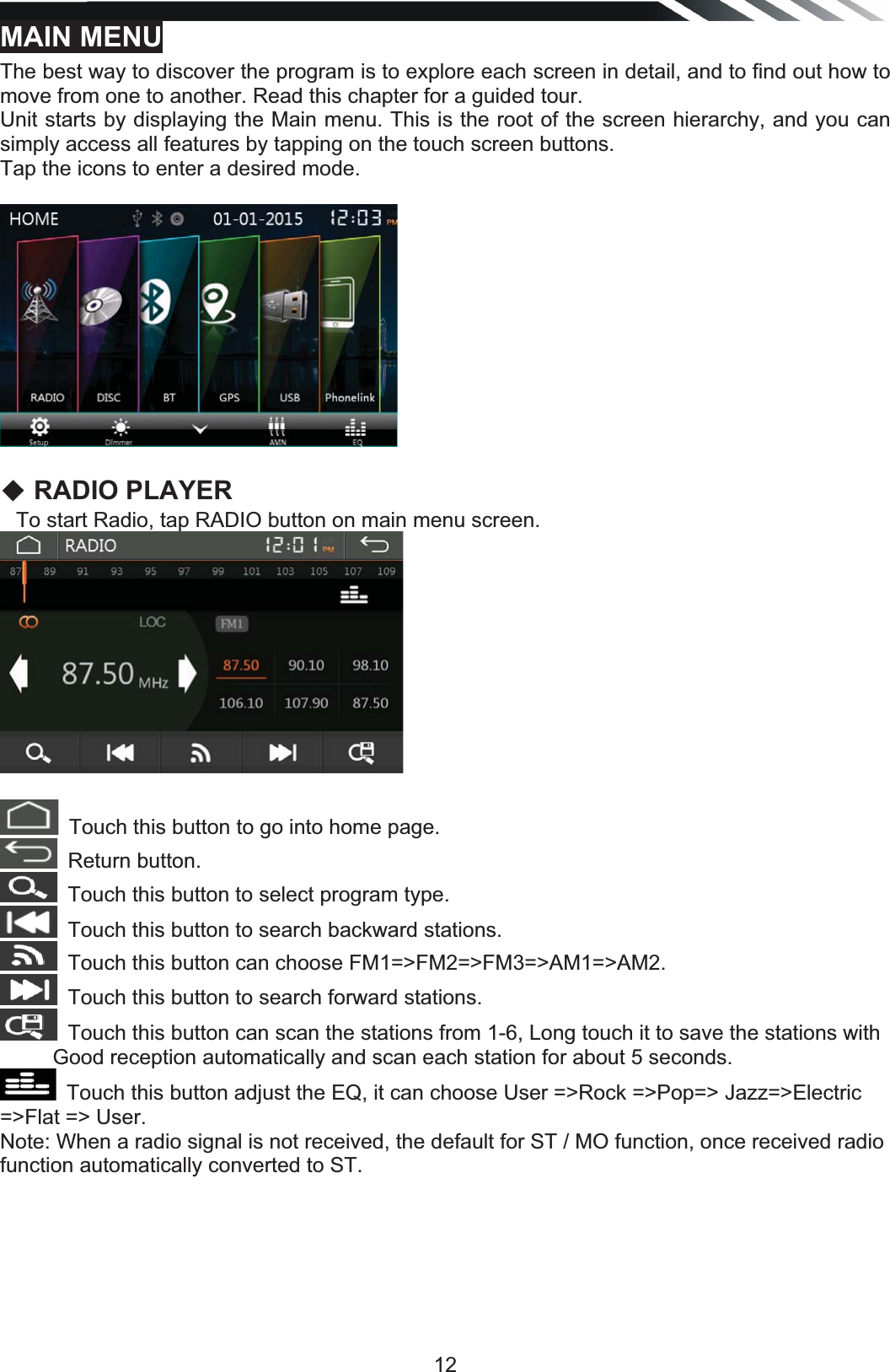   12MAIN MENUThe best way to discover the program is to explore each screen in detail, and to find out how to move from one to another. Read this chapter for a guided tour. Unit starts by displaying the Main menu. This is the root of the screen hierarchy, and you can simply access all features by tapping on the touch screen buttons. Tap the icons to enter a desired mode.  ƹ RADIO PLAYER    To start Radio, tap RADIO button on main menu screen. Touch this button to go into home page.Return button.Touch this button to select program type.Touch this button to search backward stations.Touch this button can choose FM1=&gt;FM2=&gt;FM3=&gt;AM1=&gt;AM2.Touch this button to search forward stations. Touch this button can scan the stations from 1-6, Long touch it to save the stations withGood reception automatically and scan each station for about 5 seconds. Touch this button adjust the EQ, it can choose User =&gt;Rock =&gt;Pop=&gt; Jazz=&gt;Electric =&gt;Flat =&gt; User.Note: When a radio signal is not received, the default for ST / MO function, once received radio function automatically converted to ST.