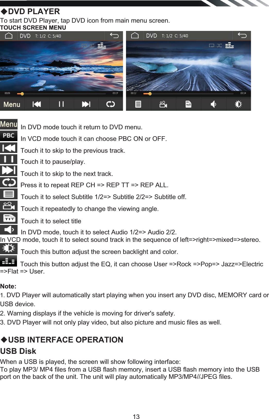   13ƹDVD PLAYER To start DVD Player, tap DVD icon from main menu screen.  TOUCH SCREEN MENU  In DVD mode touch it return to DVD menu.In VCD mode touch it can choose PBC ON or OFF. Touch it to skip to the previous track.  Touch it to pause/play.Touch it to skip to the next track.  Press it to repeat REP CH =&gt; REP TT =&gt; REP ALL.Touch it to select Subtitle 1/2=&gt; Subtitle 2/2=&gt; Subtitle off.Touch it repeatedly to change the viewing angle.Touch it to select titleIn DVD mode, touch it to select Audio 1/2=&gt; Audio 2/2. In VCD mode, touch it to select sound track in the sequence of left=&gt;right=&gt;mixed=&gt;stereo. Touch this button adjust the screen backlight and color.Touch this button adjust the EQ, it can choose User =&gt;Rock =&gt;Pop=&gt; Jazz=&gt;Electric =&gt;Flat =&gt; User.Note:1. DVD Player will automatically start playing when you insert any DVD disc, MEMORY card or USB device. 2. Warning displays if the vehicle is moving for driver&apos;s safety. 3. DVD Player will not only play video, but also picture and music files as well.  ƹUSB INTERFACE OPERATION USB Disk When a USB is played, the screen will show following interface: To play MP3/ MP4 files from a USB flash memory, insert a USB flash memory into the USB port on the back of the unit. The unit will play automatically MP3/MP4//JPEG files.  