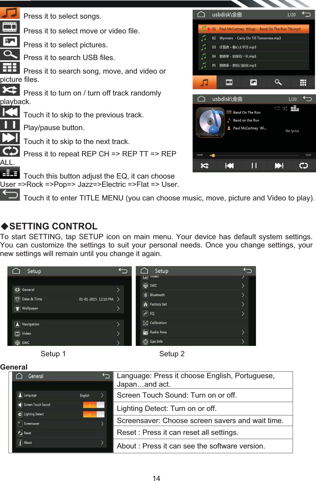   14Press it to select songs.Press it to select move or video file.Press it to select pictures.Press it to search USB files.Press it to search song, move, and video or picture files.Press it to turn on / turn off track randomly playback.Touch it to skip to the previous track.  Play/pause button.  Touch it to skip to the next track. Press it to repeat REP CH =&gt; REP TT =&gt; REP ALL.Touch this button adjust the EQ, it can choose User =&gt;Rock =&gt;Pop=&gt; Jazz=&gt;Electric =&gt;Flat =&gt; User. Touch it to enter TITLE MENU (you can choose music, move, picture and Video to play).  ƹSETTING CONTROL  To start SETTING, tap SETUP icon on main menu. Your device has default system settings. You can customize the settings to suit your personal needs. Once you change settings, your new settings will remain until you change it again.                                            GeneralLanguage: Press it choose English, Portuguese, Japan…and act. Screen Touch Sound: Turn on or off. Lighting Detect: Turn on or off. Screensaver: Choose screen savers and wait time. Reset : Press it can reset all settings. About : Press it can see the software version. Setup 1   Setup 2  