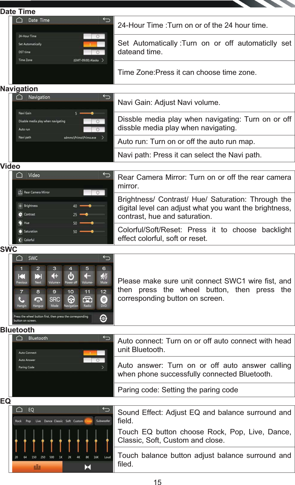   15Date Time 24-Hour Time :Turn on or of the 24 hour time. Set Automatically :Turn on or off automaticlly set dateand time. Time Zone:Press it can choose time zone. NavigationNavi Gain: Adjust Navi volume. Dissble media play when navigating: Turn on or off dissble media play when navigating. Auto run: Turn on or off the auto run map. Navi path: Press it can select the Navi path. Video Rear Camera Mirror: Turn on or off the rear camera mirror. Brightness/ Contrast/ Hue/ Saturation: Through the digital level can adjust what you want the brightness, contrast, hue and saturation. Colorful/Soft/Reset: Press it to choose backlight effect colorful, soft or reset.  SWCPlease make sure unit connect SWC1 wire fist, and then press the wheel button, then press the corresponding button on screen. BluetoothAuto connect: Turn on or off auto connect with head unit Bluetooth. Auto answer: Turn on or off auto answer calling when phone successfully connected Bluetooth. Paring code: Setting the paring code EQSound Effect: Adjust EQ and balance surround and field.  Touch EQ button choose Rock, Pop, Live, Dance, Classic, Soft, Custom and close. Touch balance button adjust balance surround and filed. 