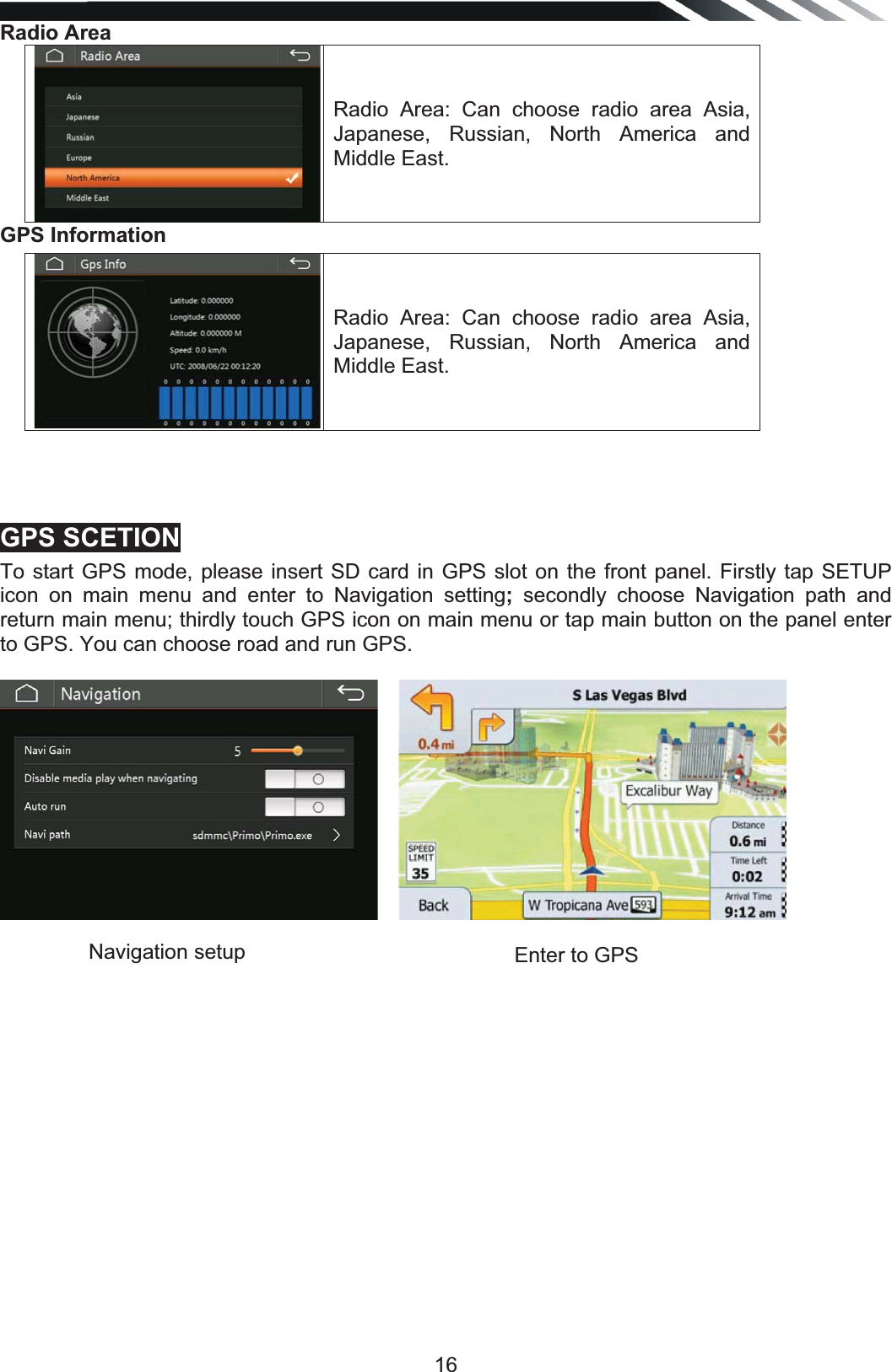   16Radio Area Radio Area: Can choose radio area Asia, Japanese, Russian, North America and Middle East. GPS Information Radio Area: Can choose radio area Asia, Japanese, Russian, North America and Middle East.    GPS SCETIONTo start GPS mode, please insert SD card in GPS slot on the front panel. Firstly tap SETUP icon on main menu and enter to Navigation setting; secondly choose Navigation path and return main menu; thirdly touch GPS icon on main menu or tap main button on the panel enter to GPS. You can choose road and run GPS.   Navigation setup   Enter to GPS 