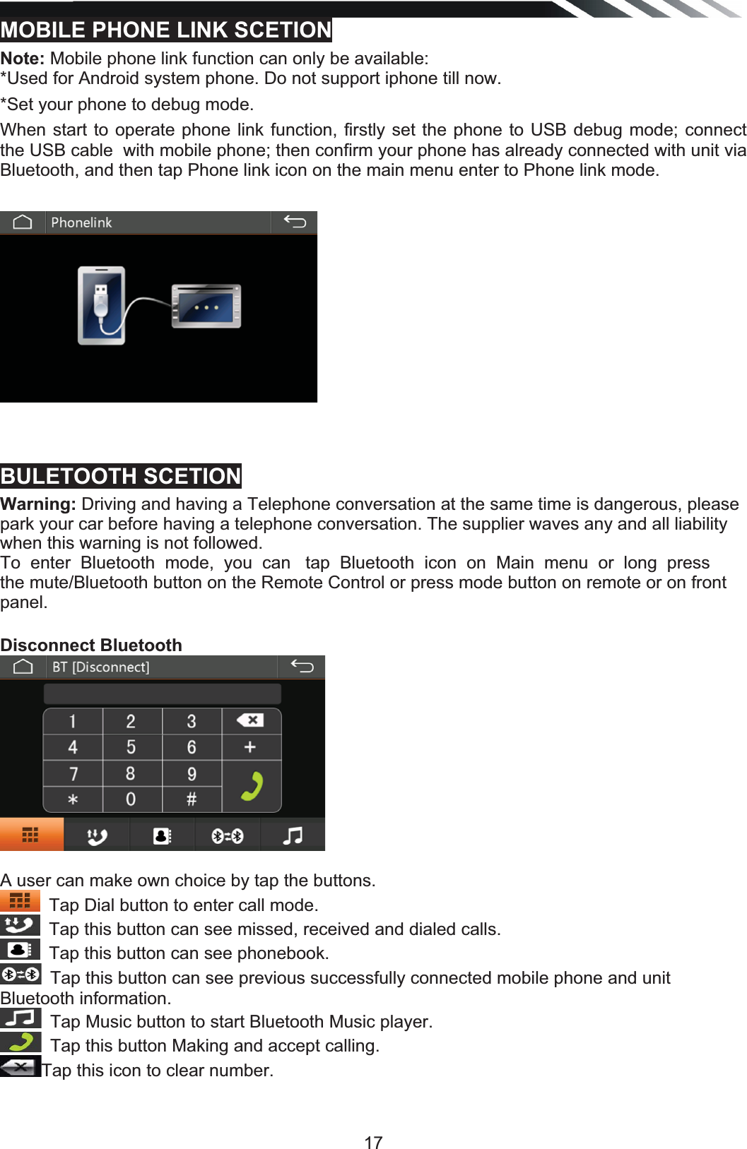   17MOBILE PHONE LINK SCETIONNote: Mobile phone link function can only be available:*Used for Android system phone. Do not support iphone till now. *Set your phone to debug mode.When start to operate phone link function, firstly set the phone to USB debug mode; connect the USB cable  with mobile phone; then confirm your phone has already connected with unit via Bluetooth, and then tap Phone link icon on the main menu enter to Phone link mode.   BULETOOTH SCETIONWarning: Driving and having a Telephone conversation at the same time is dangerous, please park your car before having a telephone conversation. The supplier waves any and all liability when this warning is not followed. To  enter  Bluetooth  mode,  you  can   tap  Bluetooth  icon  on  Main  menu  or  long  press   the mute/Bluetooth button on the Remote Control or press mode button on remote or on front  panel. Disconnect Bluetooth  A user can make own choice by tap the buttons. Tap Dial button to enter call mode.Tap this button can see missed, received and dialed calls.Tap this button can see phonebook.Tap this button can see previous successfully connected mobile phone and unit Bluetooth information. Tap Music button to start Bluetooth Music player. Tap this button Making and accept calling.Tap this icon to clear number. 