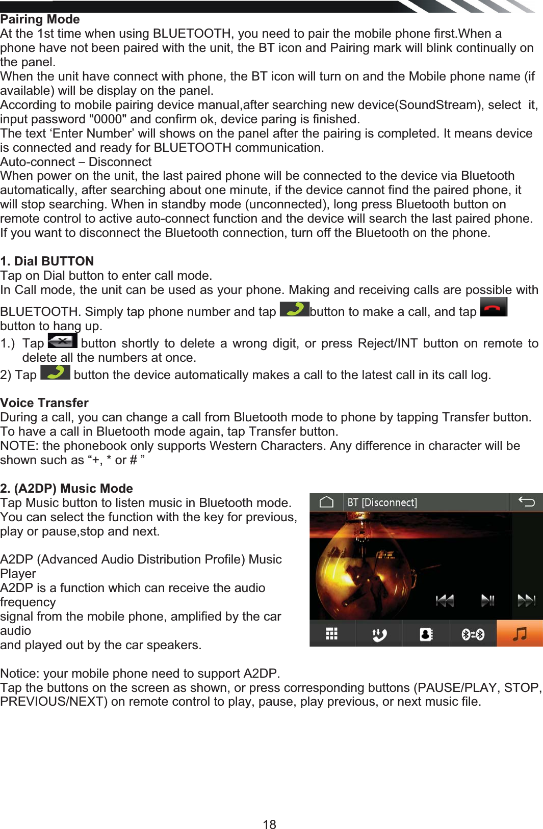   18Pairing Mode At the 1st time when using BLUETOOTH, you need to pair the mobile phone first.When a phone have not been paired with the unit, the BT icon and Pairing mark will blink continually on the panel. When the unit have connect with phone, the BT icon will turn on and the Mobile phone name (if available) will be display on the panel. According to mobile pairing device manual,after searching new device(SoundStream), select  it, input password &quot;0000&quot; and confirm ok, device paring is finished. The text ‘Enter Number’ will shows on the panel after the pairing is completed. It means device is connected and ready for BLUETOOTH communication. Auto-connect – Disconnect When power on the unit, the last paired phone will be connected to the device via Bluetooth automatically, after searching about one minute, if the device cannot find the paired phone, it will stop searching. When in standby mode (unconnected), long press Bluetooth button on remote control to active auto-connect function and the device will search the last paired phone. If you want to disconnect the Bluetooth connection, turn off the Bluetooth on the phone. 1. Dial BUTTON Tap on Dial button to enter call mode. In Call mode, the unit can be used as your phone. Making and receiving calls are possible with BLUETOOTH. Simply tap phone number and tap button to make a call, and tap button to hang up. 1.) Tap   button shortly to delete a wrong digit, or press Reject/INT button on remote to delete all the numbers at once. 2) Tap   button the device automatically makes a call to the latest call in its call log. Voice Transfer During a call, you can change a call from Bluetooth mode to phone by tapping Transfer button. To have a call in Bluetooth mode again, tap Transfer button. NOTE: the phonebook only supports Western Characters. Any difference in character will be shown such as “+, * or # ” 2. (A2DP) Music Mode Tap Music button to listen music in Bluetooth mode. You can select the function with the key for previous, play or pause,stop and next.  A2DP (Advanced Audio Distribution Profile) Music Player A2DP is a function which can receive the audio frequency signal from the mobile phone, amplified by the car audio and played out by the car speakers.  Notice: your mobile phone need to support A2DP. Tap the buttons on the screen as shown, or press corresponding buttons (PAUSE/PLAY, STOP, PREVIOUS/NEXT) on remote control to play, pause, play previous, or next music file. 