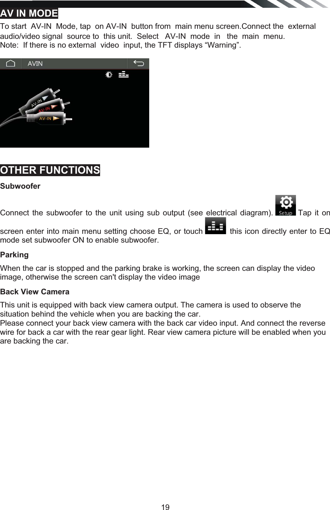   19AV IN MODETo start  AV-IN  Mode, tap  on AV-IN  button from  main menu screen.Connect the  external audio/video signal  source to  this unit.  Select   AV-IN  mode  in   the  main  menu. Note:  If there is no external  video  input, the TFT displays “Warning”.  OTHER FUNCTIONS Subwoofer Connect the subwoofer to the unit using sub output (see electrical diagram).   Tap it on screen enter into main menu setting choose EQ, or touch  this icon directly enter to EQ mode set subwoofer ON to enable subwoofer.Parking When the car is stopped and the parking brake is working, the screen can display the video image, otherwise the screen can&apos;t display the video image Back View Camera This unit is equipped with back view camera output. The camera is used to observe the situation behind the vehicle when you are backing the car. Please connect your back view camera with the back car video input. And connect the reverse wire for back a car with the rear gear light. Rear view camera picture will be enabled when you are backing the car. 