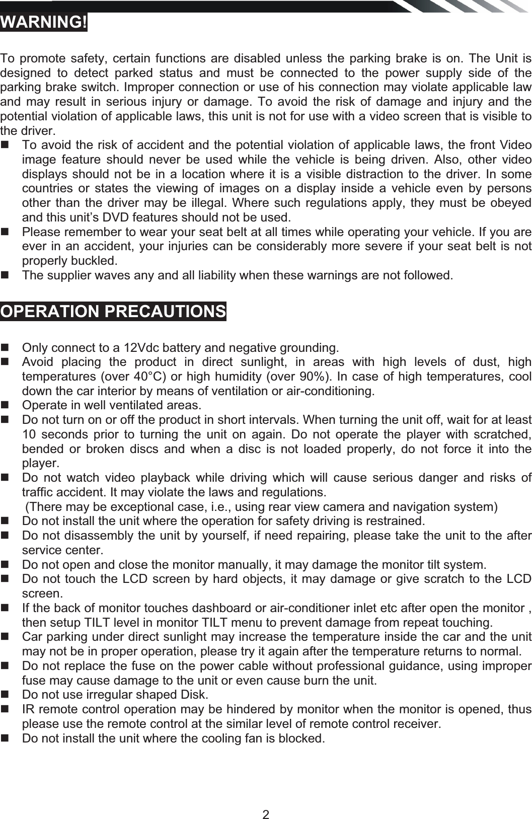   2WARNING!  To promote safety, certain functions are disabled unless the parking brake is on. The Unit is designed to detect parked status and must be connected to the power supply side of the parking brake switch. Improper connection or use of his connection may violate applicable law and may result in serious injury or damage. To avoid the risk of damage and injury and the potential violation of applicable laws, this unit is not for use with a video screen that is visible to the driver.    To avoid the risk of accident and the potential violation of applicable laws, the front Video image feature should never be used while the vehicle is being driven. Also, other video displays should not be in a location where it is a visible distraction to the driver. In some countries or states the viewing of images on a display inside a vehicle even by persons other than the driver may be illegal. Where such regulations apply, they must be obeyed and this unit’s DVD features should not be used.    Please remember to wear your seat belt at all times while operating your vehicle. If you are ever in an accident, your injuries can be considerably more severe if your seat belt is not properly buckled.    The supplier waves any and all liability when these warnings are not followed. OPERATION PRECAUTIONS  Only connect to a 12Vdc battery and negative grounding.    Avoid placing the product in direct sunlight, in areas with high levels of dust, high temperatures (over 40°C) or high humidity (over 90%). In case of high temperatures, cool down the car interior by means of ventilation or air-conditioning.    Operate in well ventilated areas.    Do not turn on or off the product in short intervals. When turning the unit off, wait for at least 10 seconds prior to turning the unit on again. Do not operate the player with scratched, bended or broken discs and when a disc is not loaded properly, do not force it into the player.   Do not watch video playback while driving which will cause serious danger and risks of traffic accident. It may violate the laws and regulations. (There may be exceptional case, i.e., using rear view camera and navigation system)   Do not install the unit where the operation for safety driving is restrained.   Do not disassembly the unit by yourself, if need repairing, please take the unit to the after service center.   Do not open and close the monitor manually, it may damage the monitor tilt system.   Do not touch the LCD screen by hard objects, it may damage or give scratch to the LCD screen.   If the back of monitor touches dashboard or air-conditioner inlet etc after open the monitor , then setup TILT level in monitor TILT menu to prevent damage from repeat touching.   Car parking under direct sunlight may increase the temperature inside the car and the unit may not be in proper operation, please try it again after the temperature returns to normal.   Do not replace the fuse on the power cable without professional guidance, using improper fuse may cause damage to the unit or even cause burn the unit.   Do not use irregular shaped Disk.   IR remote control operation may be hindered by monitor when the monitor is opened, thus please use the remote control at the similar level of remote control receiver.   Do not install the unit where the cooling fan is blocked.   