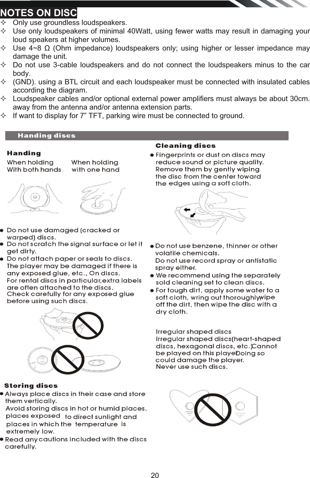   20NOTES ON DISC   Only use groundless loudspeakers.    Use only loudspeakers of minimal 40Watt, using fewer watts may result in damaging your loud speakers at higher volumes.    Use 4~8 ȍ (Ohm impedance) loudspeakers only; using higher or lesser impedance may damage the unit.    Do not use 3-cable loudspeakers and do not connect the loudspeakers minus to the car body.    (GND). using a BTL circuit and each loudspeaker must be connected with insulated cables according the diagram.    Loudspeaker cables and/or optional external power amplifiers must always be about 30cm. away from the antenna and/or antenna extension parts.   If want to display for 7” TFT, parking wire must be connected to ground.                                  