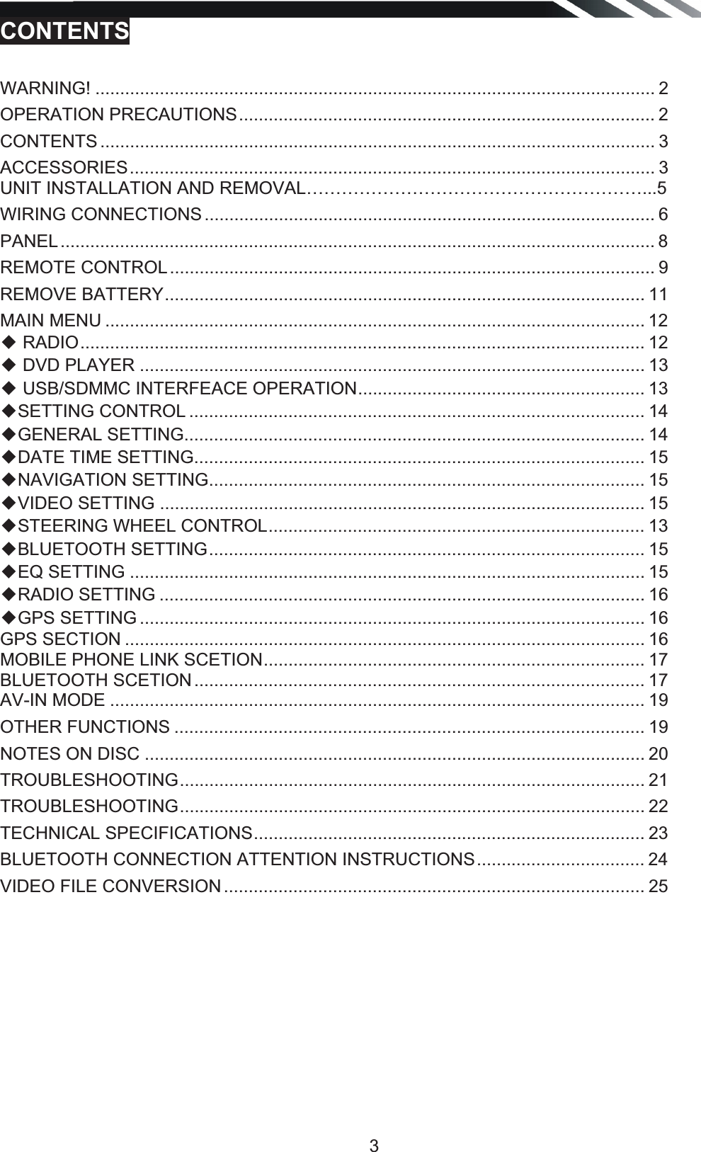   3CONTENTS  WARNING! ................................................................................................................. 2OPERATION PRECAUTIONS .................................................................................... 2CONTENTS ................................................................................................................ 3ACCESSORIES .......................................................................................................... 3 UNIT INSTALLATION AND REMOVAL…………………………………………………...5 WIRING CONNECTIONS ........................................................................................... 6PANEL ........................................................................................................................ 8REMOTE CONTROL .................................................................................................. 9REMOVE BATTERY ................................................................................................. 11MAIN MENU ............................................................................................................. 12ƹ RADIO .................................................................................................................. 12ƹ DVD PLAYER ...................................................................................................... 13 ƹ USB/SDMMC INTERFEACE OPERATION ..........................................................  13 ƹSETTING CONTROL ............................................................................................ 14 ƹGENERAL SETTING ............................................................................................. 14 ƹDATE TIME SETTING ........................................................................................... 15 ƹNAVIGATION SETTING ........................................................................................ 15 ƹVIDEO SETTING .................................................................................................. 15 ƹSTEERING WHEEL CONTROL ............................................................................  13 ƹBLUETOOTH SETTING ........................................................................................ 15 ƹEQ SETTING ........................................................................................................ 15 ƹRADIO SETTING .................................................................................................. 16 ƹGPS SETTING ...................................................................................................... 16 GPS SECTION ......................................................................................................... 16 MOBILE PHONE LINK SCETION .............................................................................  17 BLUETOOTH SCETION ........................................................................................... 17 AV-IN MODE ............................................................................................................ 19 OTHER FUNCTIONS ............................................................................................... 19NOTES ON DISC ..................................................................................................... 20TROUBLESHOOTING ..............................................................................................  21TROUBLESHOOTING ..............................................................................................  22 TECHNICAL SPECIFICATIONS ...............................................................................  23 BLUETOOTH CONNECTION ATTENTION INSTRUCTIONS .................................. 24 VIDEO FILE CONVERSION ..................................................................................... 25           