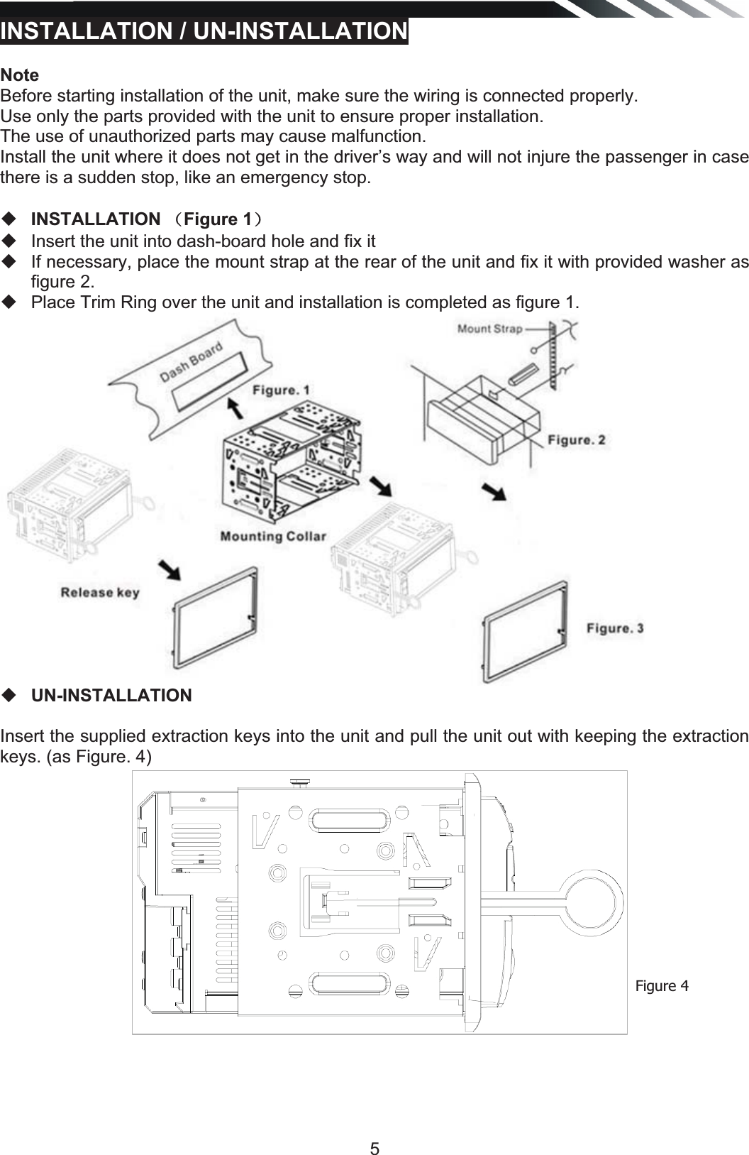   5INSTALLATION / UN-INSTALLATION NoteBefore starting installation of the unit, make sure the wiring is connected properly. Use only the parts provided with the unit to ensure proper installation.  The use of unauthorized parts may cause malfunction. Install the unit where it does not get in the driver’s way and will not injure the passenger in case there is a sudden stop, like an emergency stop.    INSTALLATION˄Figure 1˅  Insert the unit into dash-board hole and fix it   If necessary, place the mount strap at the rear of the unit and fix it with provided washer as figure 2.   Place Trim Ring over the unit and installation is completed as figure 1.    UN-INSTALLATION Insert the supplied extraction keys into the unit and pull the unit out with keeping the extraction keys. (as Figure. 4)                 Figure 4 