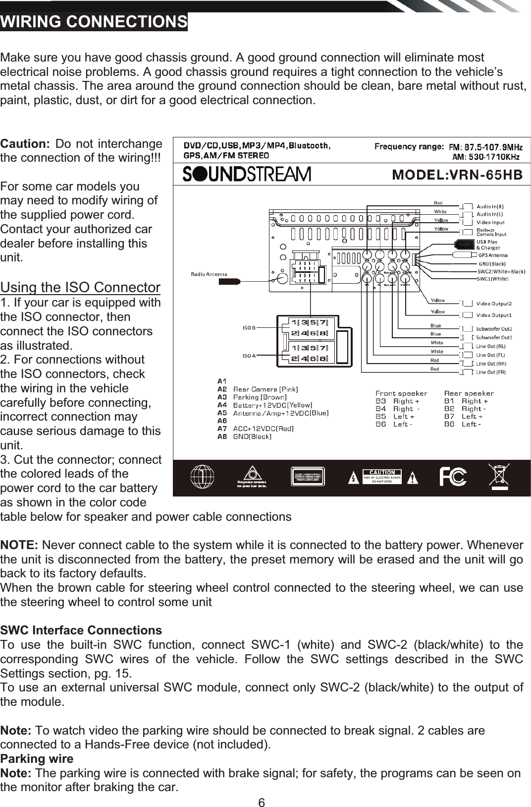   6WIRING CONNECTIONSMake sure you have good chassis ground. A good ground connection will eliminate most electrical noise problems. A good chassis ground requires a tight connection to the vehicle’s metal chassis. The area around the ground connection should be clean, bare metal without rust, paint, plastic, dust, or dirt for a good electrical connection.  Caution: Do not interchange the connection of the wiring!!!  For some car models you may need to modify wiring of the supplied power cord. Contact your authorized car dealer before installing this unit.  Using the ISO Connector 1. If your car is equipped with the ISO connector, then connect the ISO connectors as illustrated. 2. For connections without the ISO connectors, check the wiring in the vehicle carefully before connecting, incorrect connection may cause serious damage to this unit. 3. Cut the connector; connect the colored leads of the power cord to the car battery as shown in the color code table below for speaker and power cable connections NOTE: Never connect cable to the system while it is connected to the battery power. Whenever the unit is disconnected from the battery, the preset memory will be erased and the unit will go back to its factory defaults. When the brown cable for steering wheel control connected to the steering wheel, we can use the steering wheel to control some unit   SWC Interface Connections To use the built-in SWC function, connect SWC-1 (white) and SWC-2 (black/white) to the corresponding SWC wires of the vehicle. Follow the SWC settings described in the SWC Settings section, pg. 15. To use an external universal SWC module, connect only SWC-2 (black/white) to the output of the module.  Note: To watch video the parking wire should be connected to break signal. 2 cables are connected to a Hands-Free device (not included). Parking wire Note: The parking wire is connected with brake signal; for safety, the programs can be seen on the monitor after braking the car. 