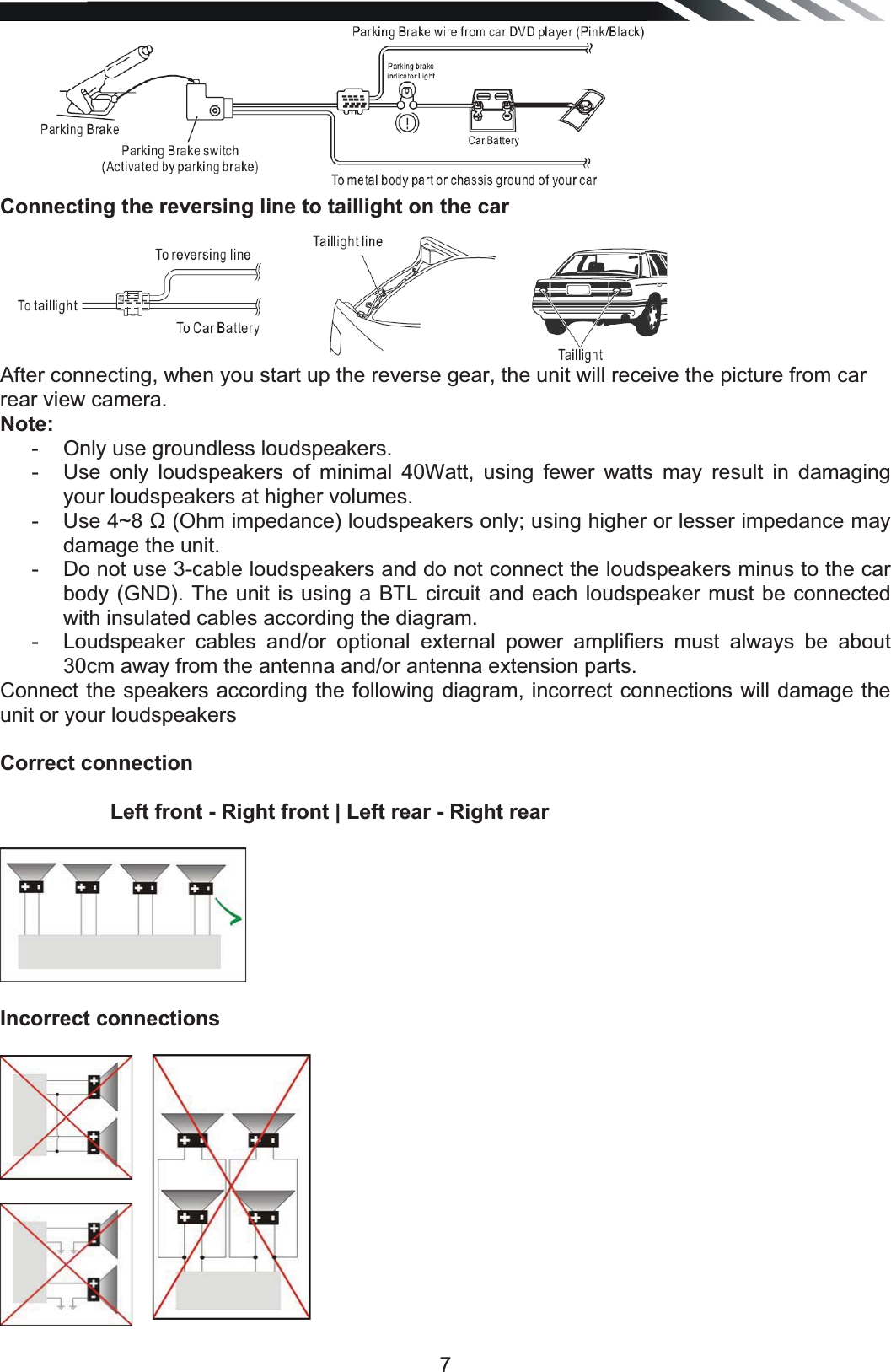   7 Connecting the reversing line to taillight on the car  After connecting, when you start up the reverse gear, the unit will receive the picture from car rear view camera. Note:-  Only use groundless loudspeakers. -  Use only loudspeakers of minimal 40Watt, using fewer watts may result in damaging your loudspeakers at higher volumes. -  Use 4~8  (Ohm impedance) loudspeakers only; using higher or lesser impedance may damage the unit. -  Do not use 3-cable loudspeakers and do not connect the loudspeakers minus to the car body (GND). The unit is using a BTL circuit and each loudspeaker must be connected with insulated cables according the diagram. -  Loudspeaker cables and/or optional external power amplifiers must always be about 30cm away from the antenna and/or antenna extension parts. Connect the speakers according the following diagram, incorrect connections will damage the unit or your loudspeakers Correct connection            Left front - Right front | Left rear - Right rear   Incorrect connections     