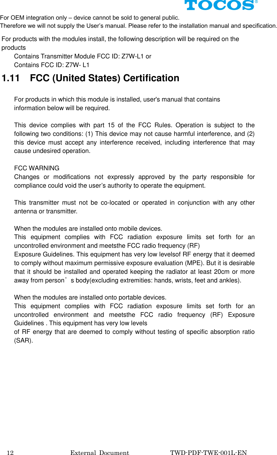  12                                External  Document                          TWD-PDF-TWE-001L-EN  For products with the modules install, the following description will be required on the products         Contains Transmitter Module FCC ID: Z7W-L1 or         Contains FCC ID: Z7W- L1 1.11    FCC (United States) Certification  For products in which this module is installed, user's manual that contains information below will be required.  This  device  complies  with  part  15  of  the  FCC  Rules.  Operation  is  subject  to  the following two conditions: (1) This device may not cause harmful interference, and (2) this  device  must  accept  any  interference  received,  including  interference  that  may cause undesired operation.  FCC WARNING Changes  or  modifications  not  expressly  approved  by  the  party  responsible  for compliance could void the user&rsquo;s authority to operate the equipment.  This  transmitter  must  not  be  co-located  or  operated  in  conjunction  with  any  other antenna or transmitter.  When the modules are installed onto mobile devices. This  equipment  complies  with  FCC  radiation  exposure  limits  set  forth  for  an uncontrolled environment and meetsthe FCC radio frequency (RF)   Exposure Guidelines. This equipment has very low levelsof RF energy that it deemed to comply without maximum permissive exposure evaluation (MPE). But it is desirable that it should be installed and operated keeping the radiator at least 20cm or more away from person&rsquo;s body(excluding extremities: hands, wrists, feet and ankles).  When the modules are installed onto portable devices. This  equipment  complies  with  FCC  radiation  exposure  limits  set  forth  for  an uncontrolled  environment  and  meetsthe  FCC  radio  frequency  (RF)  Exposure Guidelines . This equipment has very low levels of RF energy that are deemed to comply without testing of specific absorption ratio (SAR).           For OEM integration only &ndash; device cannot be sold to general public. Therefore we will not supply the User&rsquo;s manual. Please refer to the installation manual and specification. 