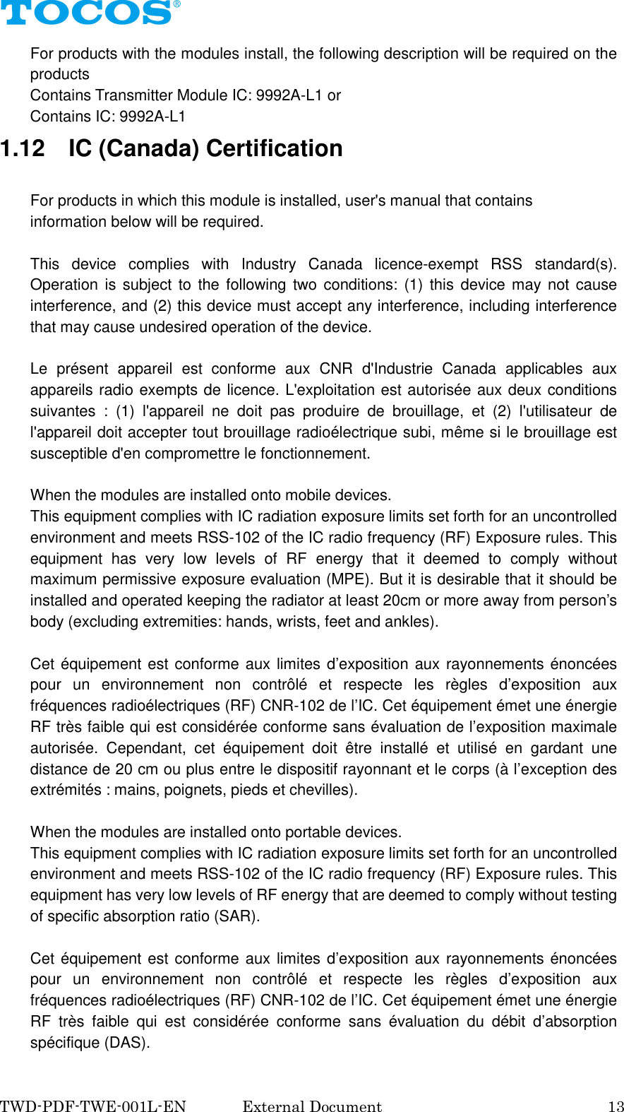  TWD-PDF-TWE-001L-EN   External Document    13 For products with the modules install, the following description will be required on the products         Contains Transmitter Module IC: 9992A-L1 or           Contains IC: 9992A-L1 1.12    IC (Canada) Certification  For products in which this module is installed, user's manual that contains information below will be required.  This  device  complies  with  Industry  Canada  licence-exempt  RSS  standard(s). Operation is subject  to the following  two  conditions:  (1)  this  device may not cause interference, and (2) this device must accept any interference, including interference that may cause undesired operation of the device.  Le  pr&eacute;sent  appareil  est  conforme  aux  CNR  d'Industrie  Canada  applicables  aux appareils radio exempts de licence. L'exploitation est autoris&eacute;e aux deux conditions suivantes  :  (1)  l'appareil  ne  doit  pas  produire  de  brouillage,  et  (2)  l'utilisateur  de l'appareil doit accepter tout brouillage radio&eacute;lectrique subi, m&ecirc;me si le brouillage est susceptible d'en compromettre le fonctionnement.  When the modules are installed onto mobile devices. This equipment complies with IC radiation exposure limits set forth for an uncontrolled environment and meets RSS-102 of the IC radio frequency (RF) Exposure rules. This equipment  has  very  low  levels  of  RF  energy  that  it  deemed  to  comply  without maximum permissive exposure evaluation (MPE). But it is desirable that it should be installed and operated keeping the radiator at least 20cm or more away from person&rsquo;s body (excluding extremities: hands, wrists, feet and ankles).  Cet &eacute;quipement est conforme aux limites d&rsquo;exposition aux rayonnements &eacute;nonc&eacute;es pour  un  environnement  non  contr&ocirc;l&eacute;  et  respecte  les  r&egrave;gles  d&rsquo;exposition  aux fr&eacute;quences radio&eacute;lectriques (RF) CNR-102 de l&rsquo;IC. Cet &eacute;quipement &eacute;met une &eacute;nergie RF tr&egrave;s faible qui est consid&eacute;r&eacute;e conforme sans &eacute;valuation de l&rsquo;exposition maximale autoris&eacute;e.  Cependant,  cet  &eacute;quipement  doit  &ecirc;tre  install&eacute;  et  utilis&eacute;  en  gardant  une distance de 20 cm ou plus entre le dispositif rayonnant et le corps (&agrave; l&rsquo;exception des extr&eacute;mit&eacute;s : mains, poignets, pieds et chevilles).  When the modules are installed onto portable devices. This equipment complies with IC radiation exposure limits set forth for an uncontrolled environment and meets RSS-102 of the IC radio frequency (RF) Exposure rules. This equipment has very low levels of RF energy that are deemed to comply without testing of specific absorption ratio (SAR).  Cet &eacute;quipement est conforme aux limites d&rsquo;exposition aux rayonnements &eacute;nonc&eacute;es pour  un  environnement  non  contr&ocirc;l&eacute;  et  respecte  les  r&egrave;gles  d&rsquo;exposition  aux fr&eacute;quences radio&eacute;lectriques (RF) CNR-102 de l&rsquo;IC. Cet &eacute;quipement &eacute;met une &eacute;nergie RF  tr&egrave;s  faible  qui  est  consid&eacute;r&eacute;e  conforme  sans  &eacute;valuation  du  d&eacute;bit  d&rsquo;absorption sp&eacute;cifique (DAS). 