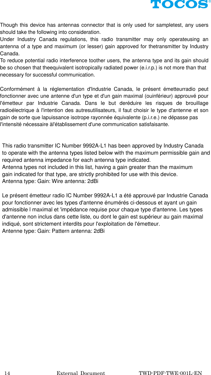 14                                External  Document                          TWD-PDF-TWE-001L-EN  Though this device has antennas connector that is only used for sampletest, any users should take the following into consideration. Under  Industry  Canada  regulations,  this  radio  transmitter  may  only  operateusing  an antenna of a type and maximum (or lesser) gain approved for thetransmitter by Industry Canada.   To reduce potential radio interference toother users, the antenna type and its gain should be so chosen that theequivalent isotropically radiated power (e.i.r.p.) is not more than that necessary for successful communication.  Conform&eacute;ment  &agrave;  la  r&eacute;glementation  d'Industrie  Canada,  le  pr&eacute;sent  &eacute;metteurradio  peut fonctionner avec une antenne d'un type et d'un gain maximal (ouinf&eacute;rieur) approuv&eacute; pour l'&eacute;metteur  par  Industrie  Canada.  Dans  le  but  der&eacute;duire  les  risques  de  brouillage radio&eacute;lectrique &agrave; l'intention des autresutilisateurs, il faut choisir le type d'antenne et son gain de sorte que lapuissance isotrope rayonn&eacute;e &eacute;quivalente (p.i.r.e.) ne d&eacute;passe pas l'intensit&eacute; n&eacute;cessaire &agrave;l'&eacute;tablissement d'une communication satisfaisante.  This radio transmitter IC Number 9992A-L1 has been approved by Industry Canada to operate with the antenna types listed below with the maximum permissible gain and   required antenna impedance for each antenna type indicated. Antenna types not included in this list, having a gain greater than the maximum gain indicated for that type, are strictly prohibited for use with this device. Antenna type: Gain: Wire antenna: 2dBi    Le pr&eacute;sent &eacute;metteur radio IC Number 9992A-L1 a &eacute;t&eacute; approuv&eacute; par Industrie Canada   pour fonctionner avec les types d'antenne &eacute;num&eacute;r&eacute;s ci-dessous et ayant un gain   admissible l maximal et 'imp&eacute;dance requise pour chaque type d'antenne. Les types   d'antenne non inclus dans cette liste, ou dont le gain est sup&eacute;rieur au gain maximal   indiqu&eacute;, sont strictement interdits pour l'exploitation de l'&eacute;metteur. Antenne type: Gain: Pattern antenna: 2dBi     