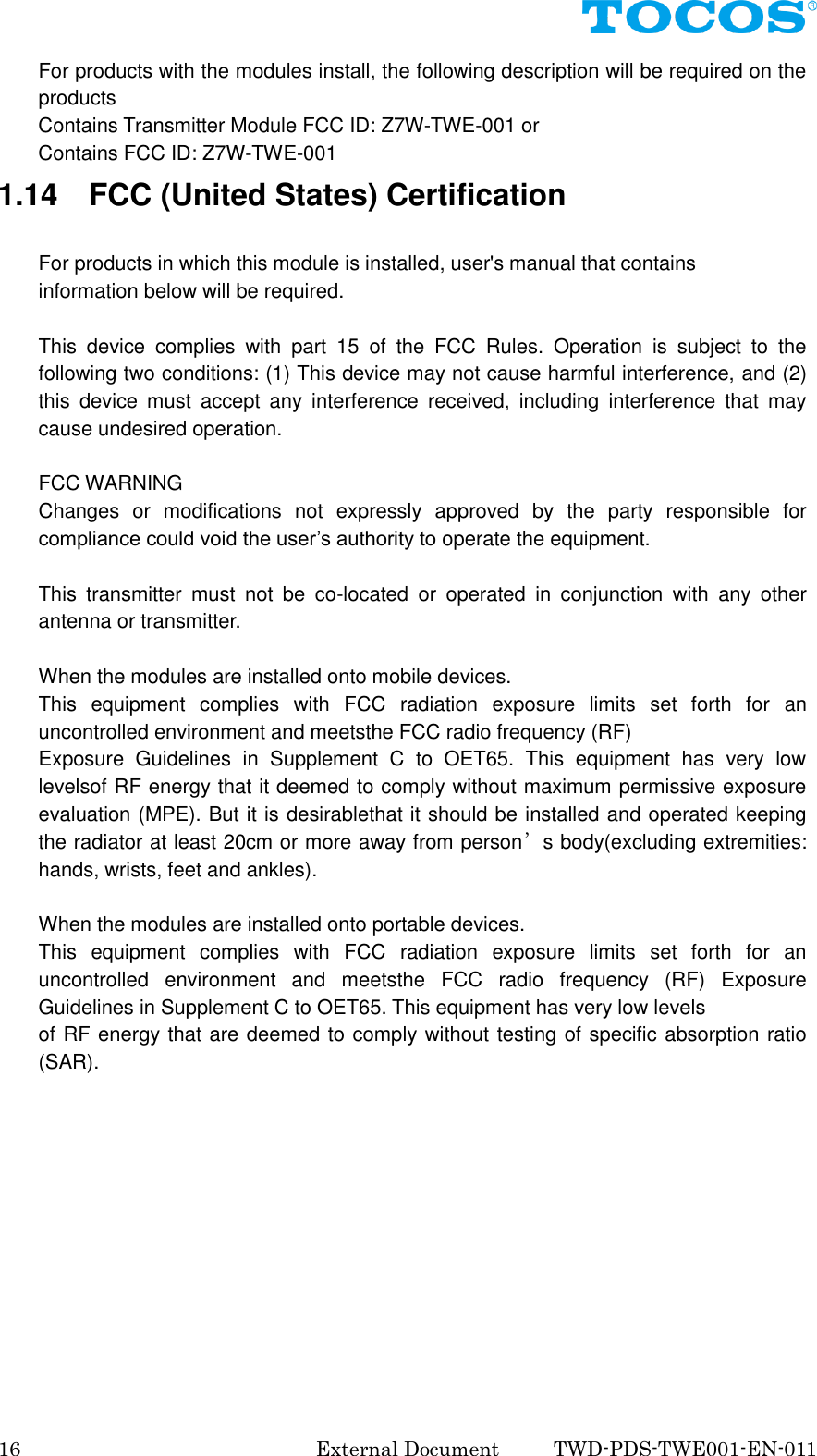  16  External Document    TWD-PDS-TWE001-EN-011 For products with the modules install, the following description will be required on the products         Contains Transmitter Module FCC ID: Z7W-TWE-001 or         Contains FCC ID: Z7W-TWE-001 1.14    FCC (United States) Certification  For products in which this module is installed, user's manual that contains information below will be required.  This  device  complies  with  part  15  of  the  FCC  Rules.  Operation  is  subject  to  the following two conditions: (1) This device may not cause harmful interference, and (2) this  device  must  accept  any  interference  received,  including  interference  that  may cause undesired operation.  FCC WARNING Changes  or  modifications  not  expressly  approved  by  the  party  responsible  for compliance could void the user&rsquo;s authority to operate the equipment.  This  transmitter  must  not  be  co-located  or  operated  in  conjunction  with  any  other antenna or transmitter.  When the modules are installed onto mobile devices. This  equipment  complies  with  FCC  radiation  exposure  limits  set  forth  for  an uncontrolled environment and meetsthe FCC radio frequency (RF)   Exposure  Guidelines  in  Supplement  C  to  OET65.  This  equipment  has  very  low levelsof RF energy that it deemed to comply without maximum permissive exposure evaluation (MPE). But it is desirablethat it should be installed and operated keeping the radiator at least 20cm or more away from person&rsquo;s body(excluding extremities: hands, wrists, feet and ankles).  When the modules are installed onto portable devices. This  equipment  complies  with  FCC  radiation  exposure  limits  set  forth  for  an uncontrolled  environment  and  meetsthe  FCC  radio  frequency  (RF)  Exposure Guidelines in Supplement C to OET65. This equipment has very low levels of RF energy that are deemed to comply without testing of specific absorption ratio (SAR).            