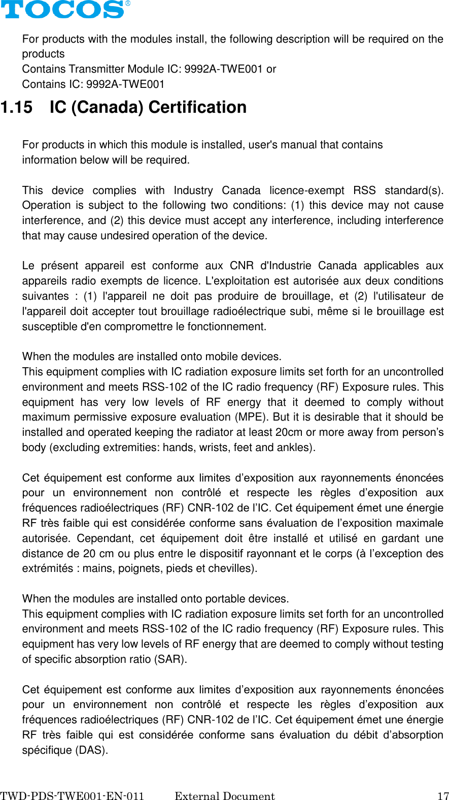  TWD-PDS-TWE001-EN-011  External Document    17 For products with the modules install, the following description will be required on the products         Contains Transmitter Module IC: 9992A-TWE001 or           Contains IC: 9992A-TWE001 1.15    IC (Canada) Certification  For products in which this module is installed, user's manual that contains information below will be required.  This  device  complies  with  Industry  Canada  licence-exempt  RSS  standard(s). Operation is subject to the following two  conditions: (1) this  device may not cause interference, and (2) this device must accept any interference, including interference that may cause undesired operation of the device.  Le  pr&eacute;sent  appareil  est  conforme  aux  CNR  d'Industrie  Canada  applicables  aux appareils radio exempts de licence. L'exploitation est autoris&eacute;e aux deux conditions suivantes  :  (1)  l'appareil  ne  doit  pas  produire  de  brouillage,  et  (2)  l'utilisateur  de l'appareil doit accepter tout brouillage radio&eacute;lectrique subi, m&ecirc;me si le brouillage est susceptible d'en compromettre le fonctionnement.  When the modules are installed onto mobile devices. This equipment complies with IC radiation exposure limits set forth for an uncontrolled environment and meets RSS-102 of the IC radio frequency (RF) Exposure rules. This equipment  has  very  low  levels  of  RF  energy  that  it  deemed  to  comply  without maximum permissive exposure evaluation (MPE). But it is desirable that it should be installed and operated keeping the radiator at least 20cm or more away from person&rsquo;s body (excluding extremities: hands, wrists, feet and ankles).          Cet  &eacute;quipement est  conforme  aux  limites  d&rsquo;exposition  aux  rayonnements &eacute;nonc&eacute;es pour  un  environnement  non  contr&ocirc;l&eacute;  et  respecte  les  r&egrave;gles  d&rsquo;exposition  aux fr&eacute;quences radio&eacute;lectriques (RF) CNR-102 de l&rsquo;IC. Cet &eacute;quipement &eacute;met une &eacute;nergie RF tr&egrave;s faible qui est consid&eacute;r&eacute;e conforme sans &eacute;valuation de l&rsquo;exposition maximale autoris&eacute;e.  Cependant,  cet  &eacute;quipement  doit  &ecirc;tre  install&eacute;  et  utilis&eacute;  en  gardant  une distance de 20 cm ou plus entre le dispositif rayonnant et le corps (&agrave; l&rsquo;exception des extr&eacute;mit&eacute;s : mains, poignets, pieds et chevilles).  When the modules are installed onto portable devices. This equipment complies with IC radiation exposure limits set forth for an uncontrolled environment and meets RSS-102 of the IC radio frequency (RF) Exposure rules. This equipment has very low levels of RF energy that are deemed to comply without testing of specific absorption ratio (SAR).  Cet  &eacute;quipement est  conforme  aux  limites  d&rsquo;exposition  aux  rayonnements &eacute;nonc&eacute;es pour  un  environnement  non  contr&ocirc;l&eacute;  et  respecte  les  r&egrave;gles  d&rsquo;exposition  aux fr&eacute;quences radio&eacute;lectriques (RF) CNR-102 de l&rsquo;IC. Cet &eacute;quipement &eacute;met une &eacute;nergie RF  tr&egrave;s  faible  qui  est  consid&eacute;r&eacute;e  conforme  sans  &eacute;valuation  du  d&eacute;bit  d&rsquo;absorption sp&eacute;cifique (DAS). 
