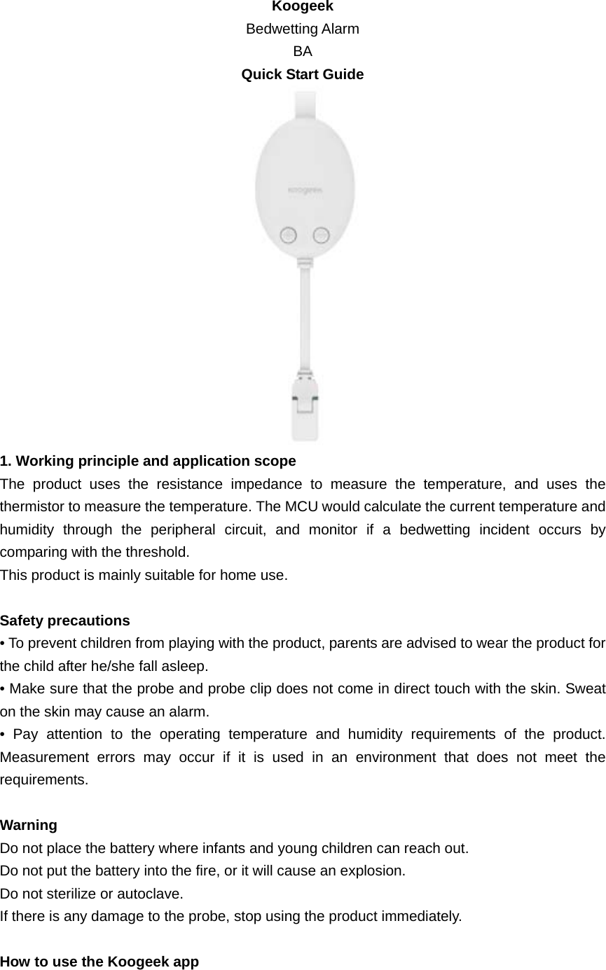 Koogeek Bedwetting Alarm BA Quick Start Guide  1. Working principle and application scope The product uses the resistance impedance to measure the temperature, and uses the thermistor to measure the temperature. The MCU would calculate the current temperature and humidity through the peripheral circuit, and monitor if a bedwetting incident occurs by comparing with the threshold. This product is mainly suitable for home use.  Safety precautions • To prevent children from playing with the product, parents are advised to wear the product for the child after he/she fall asleep. • Make sure that the probe and probe clip does not come in direct touch with the skin. Sweat on the skin may cause an alarm.   • Pay attention to the operating temperature and humidity requirements of the product. Measurement errors may occur if it is used in an environment that does not meet the requirements.  Warning Do not place the battery where infants and young children can reach out. Do not put the battery into the fire, or it will cause an explosion. Do not sterilize or autoclave. If there is any damage to the probe, stop using the product immediately.  How to use the Koogeek app 