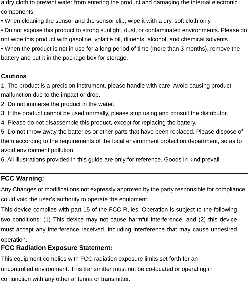 a dry cloth to prevent water from entering the product and damaging the internal electronic components. • When cleaning the sensor and the sensor clip, wipe it with a dry, soft cloth only. • Do not expose this product to strong sunlight, dust, or contaminated environments. Please do not wipe this product with gasoline, volatile oil, diluents, alcohol, and chemical solvents . • When the product is not in use for a long period of time (more than 3 months), remove the battery and put it in the package box for storage.  Cautions 1. The product is a precision instrument, please handle with care. Avoid causing product malfunction due to the impact or drop. 2. Do not immerse the product in the water. 3. If the product cannot be used normally, please stop using and consult the distributor. 4. Please do not disassemble this product, except for replacing the battery. 5. Do not throw away the batteries or other parts that have been replaced. Please dispose of them according to the requirements of the local environment protection department, so as to avoid environment pollution. 6. All illustrations provided in this guide are only for reference. Goods in kind prevail.  FCC Warning: Any Changes or modifications not expressly approved by the party responsible for compliance could void the user’s authority to operate the equipment.     This device complies with part 15 of the FCC Rules. Operation is subject to the following two conditions: (1) This device may not cause harmful interference, and (2) this device must accept any interference received, including interference that may cause undesired operation.    FCC Radiation Exposure Statement:     This equipment complies with FCC radiation exposure limits set forth for an uncontrolled environment. This transmitter must not be co-located or operating in conjunction with any other antenna or transmitter. 