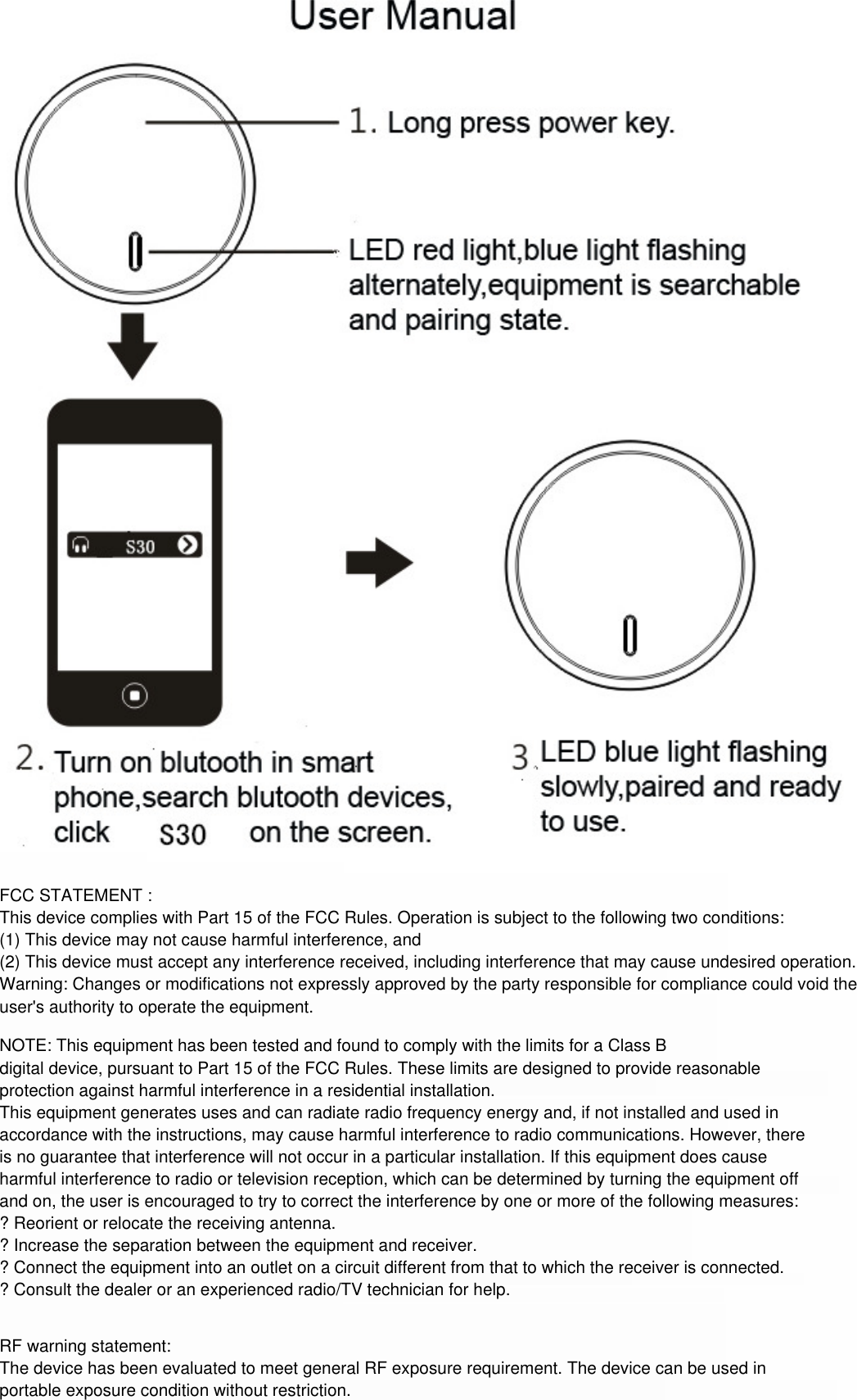 FCC STATEMENT : This device complies with Part 15 of the FCC Rules. Operation is subject to the following two conditions:(1) This device may not cause harmful interference, and(2) This device must accept any interference received, including interference that may cause undesired operation.Warning: Changes or modifications not expressly approved by the party responsible for compliance could void the user&apos;s authority to operate the equipment.NOTE: This equipment has been tested and found to comply with the limits for a Class Bdigital device, pursuant to Part 15 of the FCC Rules. These limits are designed to provide reasonable protection against harmful interference in a residential installation.This equipment generates uses and can radiate radio frequency energy and, if not installed and used in accordance with the instructions, may cause harmful interference to radio communications. However, there is no guarantee that interference will not occur in a particular installation. If this equipment does cause harmful interference to radio or television reception, which can be determined by turning the equipment off and on, the user is encouraged to try to correct the interference by one or more of the following measures:? Reorient or relocate the receiving antenna.? Increase the separation between the equipment and receiver.? Connect the equipment into an outlet on a circuit different from that to which the receiver is connected.? Consult the dealer or an experienced radio/TV technician for help.RF warning statement:The device has been evaluated to meet general RF exposure requirement. The device can be used in portable exposure condition without restriction.