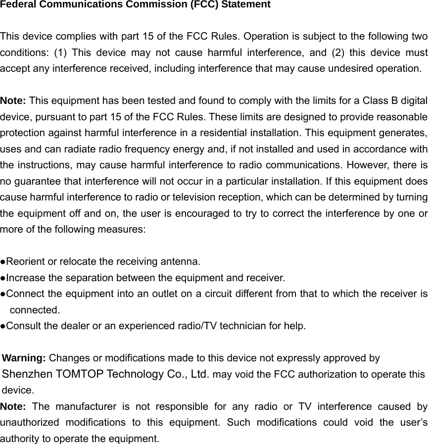   Federal Communications Commission (FCC) Statement  This device complies with part 15 of the FCC Rules. Operation is subject to the following two conditions: (1) This device may not cause harmful interference, and (2) this device must accept any interference received, including interference that may cause undesired operation.      Note: This equipment has been tested and found to comply with the limits for a Class B digital device, pursuant to part 15 of the FCC Rules. These limits are designed to provide reasonable protection against harmful interference in a residential installation. This equipment generates, uses and can radiate radio frequency energy and, if not installed and used in accordance with the instructions, may cause harmful interference to radio communications. However, there is no guarantee that interference will not occur in a particular installation. If this equipment does cause harmful interference to radio or television reception, which can be determined by turning the equipment off and on, the user is encouraged to try to correct the interference by one or more of the following measures:        ●Reorient or relocate the receiving antenna. ●Increase the separation between the equipment and receiver.             ●Connect the equipment into an outlet on a circuit different from that to which the receiver is connected.       ●Consult the dealer or an experienced radio/TV technician for help.          Warning: Changes or modifications made to this device not expressly approved by Shenzhen TOMTOP Technology Co., Ltd. may void the FCC authorization to operate this device.     Note:  The manufacturer is not responsible for any radio or TV interference caused by unauthorized modifications to this equipment. Such modifications could void the user’s authority to operate the equipment.  