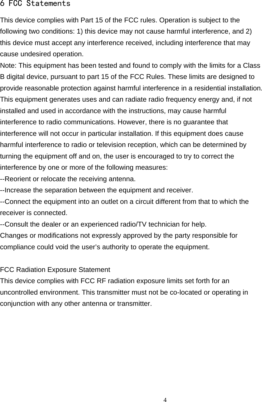                                                     46 FCC Statements This device complies with Part 15 of the FCC rules. Operation is subject to the   following two conditions: 1) this device may not cause harmful interference, and 2)   this device must accept any interference received, including interference that may   cause undesired operation. Note: This equipment has been tested and found to comply with the limits for a Class B digital device, pursuant to part 15 of the FCC Rules. These limits are designed to provide reasonable protection against harmful interference in a residential installation. This equipment generates uses and can radiate radio frequency energy and, if not   installed and used in accordance with the instructions, may cause harmful   interference to radio communications. However, there is no guarantee that   interference will not occur in particular installation. If this equipment does cause   harmful interference to radio or television reception, which can be determined by   turning the equipment off and on, the user is encouraged to try to correct the   interference by one or more of the following measures: --Reorient or relocate the receiving antenna. --Increase the separation between the equipment and receiver. --Connect the equipment into an outlet on a circuit different from that to which the   receiver is connected. --Consult the dealer or an experienced radio/TV technician for help. Changes or modifications not expressly approved by the party responsible for   compliance could void the user’s authority to operate the equipment.  FCC Radiation Exposure Statement This device complies with FCC RF radiation exposure limits set forth for an   uncontrolled environment. This transmitter must not be co-located or operating in   conjunction with any other antenna or transmitter.   