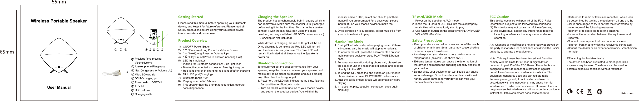 Previous (long press for Volume Down)Answer phone/Play/pauseNext (long press for Volume Up)Micro SD card slot DC 5V charging portPower switch  OFF/ONAUX INUSB disk slotCharging cableCharging the SpeakerThe product has a rechargeable built-in battery which is non-removable. Make sure the speaker is fully charged before using it for the first time. To charge the speaker, connect it with the mini USB port using the cable provided, into any available USB DC5V power source (PC or Adapter-Not included).While device is charging, the red LED light will be on. Once charging is complete the Red LED will turn off and the device is ready for use. The Blue LED will remain illuminated at all times once the Speaker is power on.Bluetooth connectionTo ensure you get the best performance from your speaker, keep the distance between your speaker and mobile device as closer as possible and avoid placing any other object in its signal path.1. Power on, the LED light indicator turns blue, flashing    fast and it enter Bluetooth mode;2. Turn on the Bluetooth function of your mobile device    and search the speaker device. You will find the       speaker name “D16” , select and click to pair them.     Incase if you are prompted for a password, please     input 0000 on your mobile device to make the     connection.3. Once connection is successful, select music file from     your mobile device to play it.Hands-free Mode1. During Bluetooth mode, when playing music, if there     is incoming call, the music will stop automatically.2. To answer the call, press the answer button on your     mobile phone device or press PLAY/PAUSE button     once.3. For clear conversation during phone call, please keep     the speaker unit at a reasonable distance and speaker     directly into the MIC.4. To end the call, press the end button on your mobile     phone device or press PLAY/PAUSE buttons once.5. After the call is ended, Music will automatically start     playing.6. If it does not play, establish connection once again     manually.TF card/USB Mode1. Power on the speaker to AUX mode.2. Insert the TF card or USB disk into the slot properly,     music files will automatically start to play.3. Use function button on the speaker for PLAY/PAUSE/    VOL+/VOL-/Prev/Next.Safety Precautions• Keep your device and all accessories out of the reach   of children or animals. Small parts may cause choking   or serious injury if swallowed.• Avoid exposing your device to very cold or very hot   temperatures (below 0℃ or above 45℃).• Extreme temperatures can cause the deformation of   the device and reduce the charging capacity and life of   your device.• Do not allow your device to get wet-liquids can cause   serious damage. Do not handle your device with wet   hands. Water damage to your device can void your   manufacturer’s warranty.FCC CautionThis device complies with part 15 of the FCC Rules. Operation is subject to the following two conditions: (1) This device may not cause harmful interference;(2) this device must accept any interference received,       including interference that may cause undesired       operation.Any Changes or modifications not expressly approved by the party responsible for compliance could void the user&apos;s authority to operate the equipment.Note: This equipment has been tested and found to comply with the limits for a Class B digital device, pursuant to part 15 of the FCC Rules. These limits are designed to provide reasonable protection against harmful interference in a residential installation. This equipment generates uses and can radiate radio frequency energy and, if not installed and used in accordance with the instructions, may cause harmful interference to radio communications. However, there is no guarantee that interference will not occur in a particular installation. If this equipment does cause harmful interference to radio or television reception, which  can be determined by turning the equipment off and on, the user is encouraged to try to correct the interference by one or more of the following measures:-Reorient or relocate the receiving antenna.-Increase the separation between the equipment and   receiver.-Connect the equipment into an outlet on a circuit   different from that to which the receiver is connected.-Consult the dealer or an experienced radio/TV technician   for help.RF warning for Portable device:The device has been evaluated to meet general RF exposure requirement. The device can be used in portable exposure condition without restriction. TF OFF ONDC 5V AUXGetting StartedPlease read this manual before operating your Bluetooth device, and keep it for future reference. Please read all Safety precautions before using your Bluetooth device to ensure safe and proper use.Product Overview1)   ON/OFF Power Button2)   “      ”Previews(Long Press for Volume Down)3)   “      ”Next(Long Press for Volume Up)4)   “      ”Play/Pause(Press to Answer Incoming Call)5)   LED light indicator    • Waiting for Bluetooth connection: Blue light flash    • Bluetooth connected successful: Blue light long on    • Red light long on in charging, red light off after charging6)   Mini USB port(Charging)7)   Bluetooth range 10M8)   Playing time:  4.5-5.5 hours9)   This speaker has the prompt tone function, operate       according to toneWireless Portable SpeakerUser Manual99