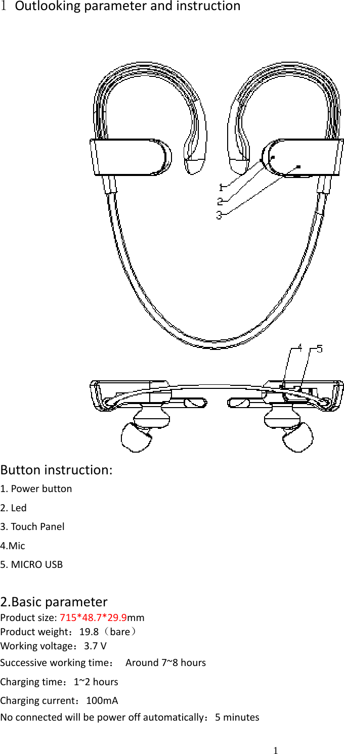                                                                                                                      11 Outlooking parameter and instruction          Button instruction: 1. Power button 2. Led 3. Touch Panel 4.Mic    5. MICRO USB    2.Basic parameter Product size: 715*48.7*29.9mm Product weight：19.8（bare） Working voltage：3.7 V                    Successive working time：  Around 7~8 hours Charging time：1~2 hours Charging current：100mA No connected will be power off automatically：5 minutes    