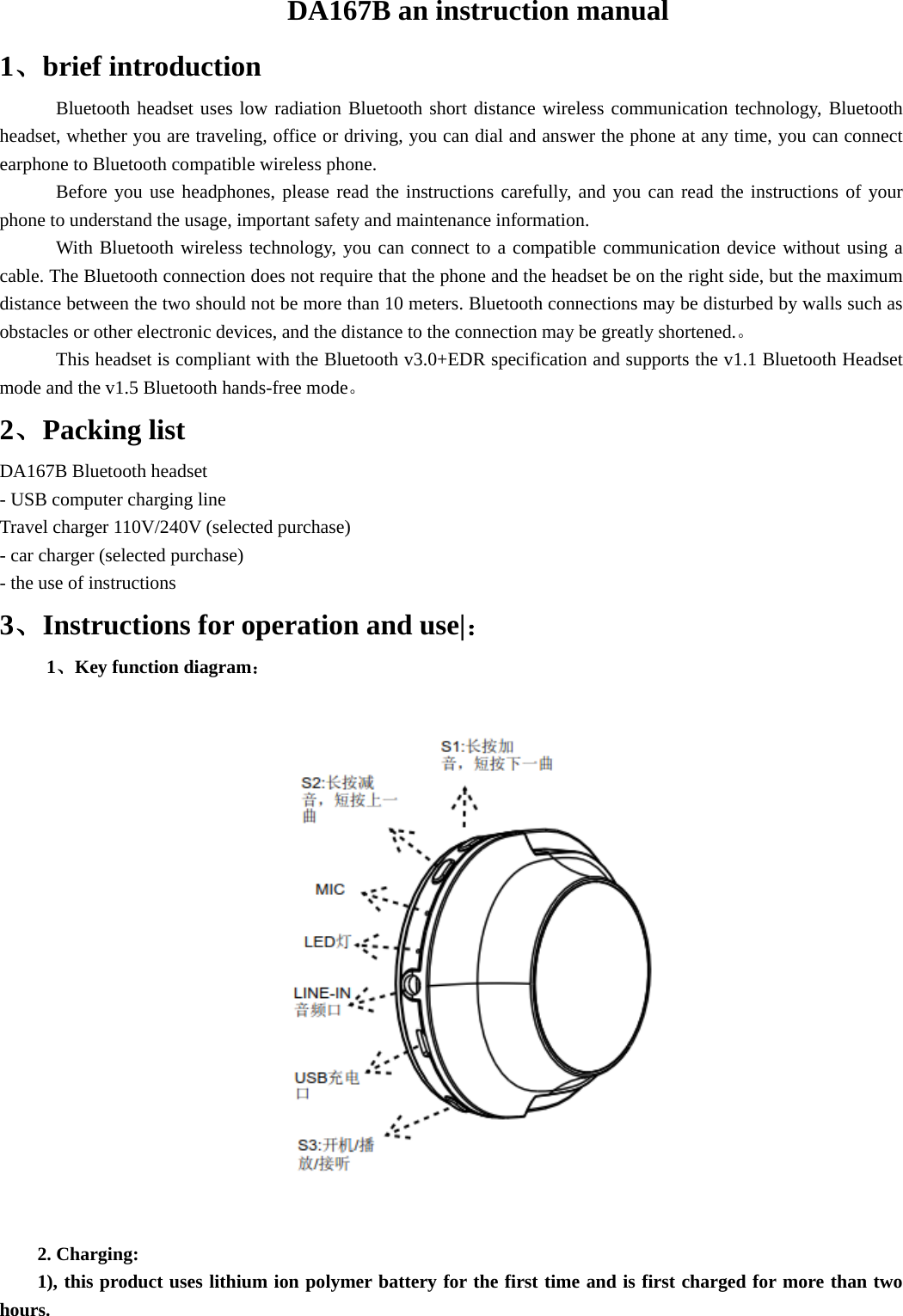 DA167B an instruction manual 1、brief introduction Bluetooth headset uses low radiation Bluetooth short distance wireless communication technology, Bluetooth headset, whether you are traveling, office or driving, you can dial and answer the phone at any time, you can connect earphone to Bluetooth compatible wireless phone. Before you use headphones, please read the instructions carefully, and you can read the instructions of your phone to understand the usage, important safety and maintenance information. With Bluetooth wireless technology, you can connect to a compatible communication device without using a cable. The Bluetooth connection does not require that the phone and the headset be on the right side, but the maximum distance between the two should not be more than 10 meters. Bluetooth connections may be disturbed by walls such as obstacles or other electronic devices, and the distance to the connection may be greatly shortened.。 This headset is compliant with the Bluetooth v3.0+EDR specification and supports the v1.1 Bluetooth Headset mode and the v1.5 Bluetooth hands-free mode。 2、Packing list DA167B Bluetooth headset - USB computer charging line Travel charger 110V/240V (selected purchase) - car charger (selected purchase) - the use of instructions 3、Instructions for operation and use|：      1、Key function diagram：  2. Charging: 1), this product uses lithium ion polymer battery for the first time and is first charged for more than two hours. 