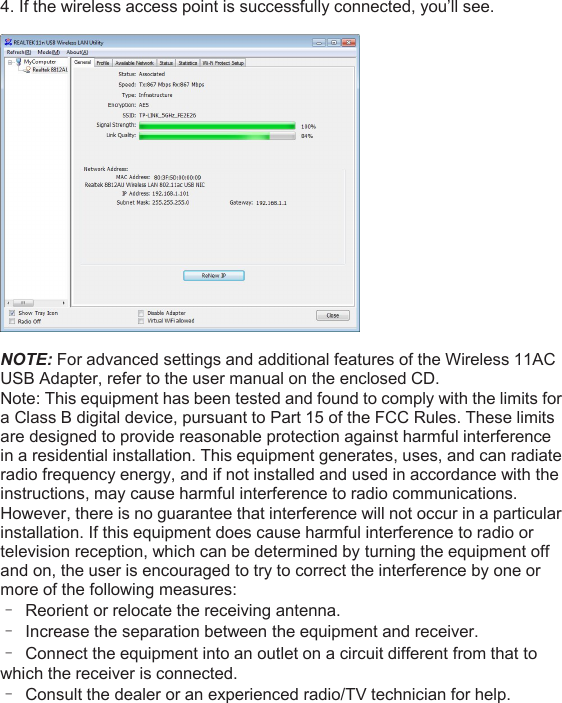 4. If the wireless access point is successfully connected, you’ll see.NOTE: For advanced settings and additional features of the Wireless 11ACUSB Adapter, refer to the user manual on the enclosed CD.Note: This equipment has been tested and found to comply with the limits fora Class B digital device, pursuant to Part 15 of the FCC Rules. These limitsare designed to provide reasonable protection against harmful interferencein a residential installation. This equipment generates, uses, and can radiateradio frequency energy, and if not installed and used in accordance with theinstructions, may cause harmful interference to radio communications.However, there is no guarantee that interference will not occur in a particularinstallation. If this equipment does cause harmful interference to radio ortelevision reception, which can be determined by turning the equipment offand on, the user is encouraged to try to correct the interference by one ormore of the following measures:–Reorient or relocate the receiving antenna.–Increase the separation between the equipment and receiver.–Connect the equipment into an outlet on a circuit different from that towhich the receiver is connected.–Consult the dealer or an experienced radio/TV technician for help.