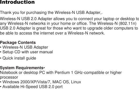 Introduction  Thank you for purchasing the Wireless-N USB Adapter,. Wireless-N USB 2.0 Adapter allows you to connect your laptop or desktop to any Wireless-N networks in your home or office. The Wireless-N (802.11n) USB 2.0 Adapter is great for those who want to upgrade older computers to be able to access the internet over a Wireless-N network.  Package Contents • Wireless-N USB Adapter • Setup CD with user manual • Quick install guide    System Requirements•   Notebook or desktop PC with Pentium 1 GHz-compatible or higher processor • Windows 2000/XP/Vista/7, MAC OS, Linux • Available Hi-Speed USB 2.0 port   