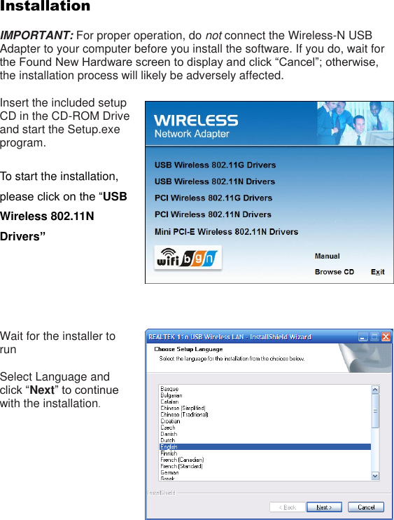 Installation  IMPORTANT: For proper operation, do not connect the Wireless-N USB Adapter to your computer before you install the software. If you do, wait for the Found New Hardware screen to display and click “Cancel”; otherwise, the installation process will likely be adversely affected.    Insert the included setup CD in the CD-ROM Drive and start the Setup.exe program.    To start the installation, please click on the “USB Wireless 802.11N   Drivers”       Wait for the installer to run  Select Language and click “Next” to continue with the installation.   