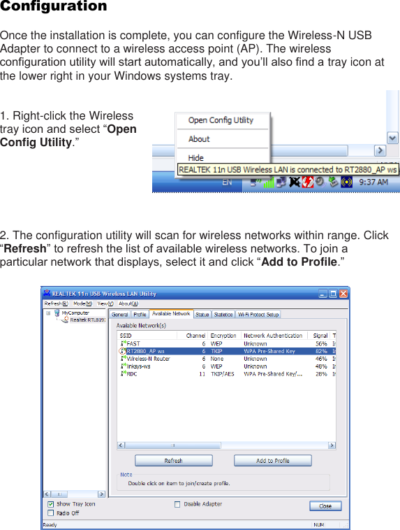 Configuration  Once the installation is complete, you can configure the Wireless-N USB Adapter to connect to a wireless access point (AP). The wireless configuration utility will start automatically, and you’ll also find a tray icon at the lower right in your Windows systems tray.     1. Right-click the Wireless tray icon and select “Open Config Utility.”       2. The configuration utility will scan for wireless networks within range. Click “Refresh” to refresh the list of available wireless networks. To join a particular network that displays, select it and click “Add to Profile.”      