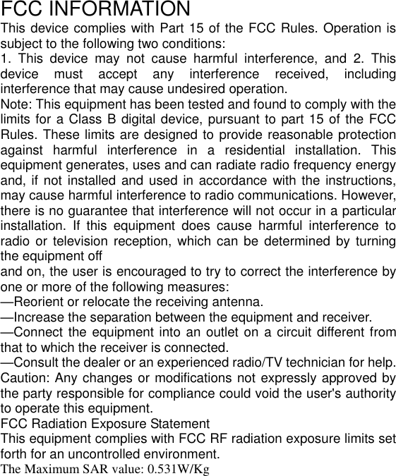 FCC INFORMATION This device complies with Part 15 of the FCC Rules. Operation is subject to the following two conditions: 1.  This  device  may  not  cause  harmful  interference,  and  2.  This device  must  accept  any  interference  received,  including interference that may cause undesired operation. Note: This equipment has been tested and found to comply with the limits for a Class B digital device, pursuant to part 15 of the FCC Rules. These limits are designed to provide reasonable protection against  harmful  interference  in  a  residential  installation.  This equipment generates, uses and can radiate radio frequency energy and, if  not installed and used in accordance  with the instructions, may cause harmful interference to radio communications. However, there is no guarantee that interference will not occur in a particular installation.  If  this  equipment  does  cause  harmful  interference  to radio or  television  reception,  which  can  be  determined by  turning the equipment off and on, the user is encouraged to try to correct the interference by one or more of the following measures: —Reorient or relocate the receiving antenna. —Increase the separation between the equipment and receiver. —Connect the equipment into  an outlet on a circuit different from that to which the receiver is connected. —Consult the dealer or an experienced radio/TV technician for help. Caution: Any changes or modifications not expressly approved by the party responsible for compliance could void the user&apos;s authority to operate this equipment. FCC Radiation Exposure Statement   This equipment complies with FCC RF radiation exposure limits set forth for an uncontrolled environment.   The Maximum SAR value: 0.531W/Kg   