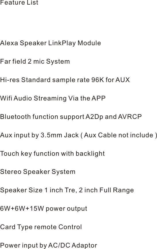Feature List          Alexa Speaker LinkPlay Module     Far field 2 mic System     Hi-res Standard sample rate 96K for AUX     Wifi Audio Streaming Via the APP     Bluetooth function support A2Dp and AVRCP     Aux input by 3.5mm Jack ( Aux Cable not include )     Touch key function with backlight     Stereo Speaker System      Speaker Size 1 inch Tre, 2 inch Full Range      6W+6W+15W power output     Card Type remote Control     Power input by AC/DC Adaptor 